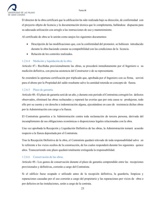 Tomo III
El director de la obra certificará que la edificación ha sido realizada bajo su dirección, de conformidad con
el proyecto objeto de licencia y la documentación técnica que lo complementa, hallándose dispuesta para
su adecuada utilización con arreglo a las instrucciones de uso y mantenimiento.
Al certificado de obra se le unirán como anejos los siguientes documentos:
• Descripción de las modificaciones que, con la conformidad del promotor, se hubiesen introducido
durante la obra haciendo constar su compatibilidad con las condiciones de la licencia.
• Relación de los controles realizados.
1.2.6.4 Medición y liquidación de la obra.
Artículo 47.- Recibidas provisionalmente las obras, se procederá inmediatamente por el Ingeniero a su
medición definitiva, con precisa asistencia del Constructor o de su representante.
Se extenderá la oportuna certificación por triplicado que, aprobada por el Ingeniero con su firma, servirá
para el abono por la Propiedad del saldo resultante salvo la cantidad retenida en concepto de fianza.
1.2.6.5 Plazo de garantía.
Artículo 48.- El plazo de garantía será de un año, y durante este periodo el Contratista corregirá los defectos
observados, eliminará las obras rechazadas y reparará las averías que por esta causa se produjeran, todo
ello por su cuenta y sin derecho a indemnización alguna, ejecutándose en caso de resistencia dichas obras
por la Administración con cargo a la fianza.
El Contratista garantiza a la Administración contra toda reclamación de tercera persona, derivada del
incumplimiento de sus obligaciones económicas o disposiciones legales relacionadas con la obra.
Una vez aprobada la Recepción y Liquidación Definitiva de las obras, la Administración tomará acuerdo
respecto a la fianza depositada por el Contratista.
Tras la Recepción Definitiva de la obra, el Contratista quedará relevado de toda responsabilidad salvo en
lo referente a los vicios ocultos de la construcción, de los cuales responderá durante los siguientes quince
años. Transcurriendo este plazo quedará totalmente extinguida la responsabilidad.
1.2.6.6 Conservación de las obras.
Artículo 49.- Los gastos de conservación durante el plazo de garantía comprendido entre las recepciones
provisionales y definitivas, correrán a cargo del Contratista.
Si el edificio fuese ocupado o utilizado antes de la recepción definitiva, la guardería, limpieza y
reparaciones causadas por el uso correrán a cargo del propietario y las reparaciones por vicios de obra o
por defectos en las instalaciones, serán a cargo de la contrata.
23
 