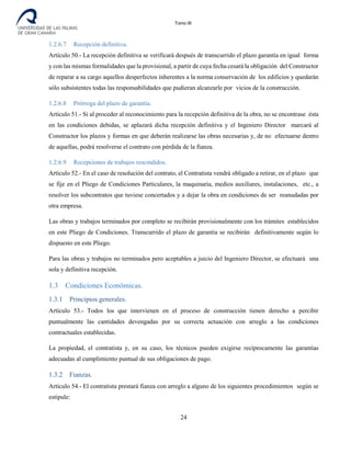 Tomo III
1.2.6.7 Recepción definitiva.
Artículo 50.- La recepción definitiva se verificará después de transcurrido el plazo garantía en igual forma
y con las mismas formalidades que la provisional, a partir de cuya fecha cesará la obligación del Constructor
de reparar a su cargo aquellos desperfectos inherentes a la norma conservación de los edificios y quedarán
sólo subsistentes todas las responsabilidades que pudieran alcanzarle por vicios de la construcción.
1.2.6.8 Prórroga del plazo de garantía.
Artículo 51.- Si al proceder al reconocimiento para la recepción definitiva de la obra, no se encontrase ésta
en las condiciones debidas, se aplazará dicha recepción definitiva y el Ingeniero Director marcará al
Constructor los plazos y formas en que deberán realizarse las obras necesarias y, de no efectuarse dentro
de aquellas, podrá resolverse el contrato con pérdida de la fianza.
1.2.6.9 Recepciones de trabajos rescindidos.
Artículo 52.- En el caso de resolución del contrato, el Contratista vendrá obligado a retirar, en el plazo que
se fije en el Pliego de Condiciones Particulares, la maquinaria, medios auxiliares, instalaciones, etc., a
resolver los subcontratos que tuviese concertados y a dejar la obra en condiciones de ser reanudadas por
otra empresa.
Las obras y trabajos terminados por completo se recibirán provisionalmente con los trámites establecidos
en este Pliego de Condiciones. Transcurrido el plazo de garantía se recibirán definitivamente según lo
dispuesto en este Pliego.
Para las obras y trabajos no terminados pero aceptables a juicio del Ingeniero Director, se efectuará una
sola y definitiva recepción.
1.3 Condiciones Económicas.
1.3.1 Principios generales.
Artículo 53.- Todos los que intervienen en el proceso de construcción tienen derecho a percibir
puntualmente las cantidades devengadas por su correcta actuación con arreglo a las condiciones
contractuales establecidas.
La propiedad, el contratista y, en su caso, los técnicos pueden exigirse recíprocamente las garantías
adecuadas al cumplimiento puntual de sus obligaciones de pago.
1.3.2 Fianzas.
Artículo 54.- El contratista prestará fianza con arreglo a alguno de los siguientes procedimientos según se
estipule:
24
 