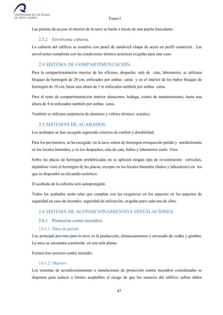 Tomo I
47
Las puertas de acceso al interior de la nave se harán a través de una puerta basculante.
2.3.2 Envolvente cubierta.
La cubierta del edificio se resuelve con panel de sándwich chapa de acero en perfil comercial. Las
envolventes cumplirán con las condiciones térmico acústicas exigidas para este caso.
2.4 SISTEMA DE COMPARTIMENTACIÓN.
Para la compartimentación interior de las oficinas, despacho, sala de cata, laboratorio, se utilizara
bloques de hormigón de 20 cm, enfocados por ambas caras y en el interior de los baños bloques de
hormigón de 10 cm, hasta una altura de 3 m enfocados también por ambas caras.
Para el resto de compartimentación interior almacenes, bodega, cuarto de mantenimiento, hasta una
altura de 4 m enfocados también por ambas caras.
También se utilizara carpintería de aluminio y vidrios térmico- acústico.
2.5 SISTEMAS DE ACABADOS.
Los acabados se han escogido siguiendo criterios de confort y durabilidad.
Para los pavimentos, se ha escogido: en la nave solera de hormigón enriquecido pulido y antideslizante
en los locales húmedos, y en los despachos, sala de cata, baños y laboratorio suelo Gres.
Sobre las placas de hormigón prefabricadas no se aplicará ningún tipo de revestimiento verticales,
dejándose visto el hormigón de las placas, excepto en los locales húmedos (baños y laboratorio) en los
que se dispondrá un alicatado cerámico.
El acabado de la cubierta será autoprotegido.
Todos los acabados serán tales que cumplan con las exigencias en los aspectos en los aspectos de
seguridad en caso de incendio, seguridad de utilización, exigidas para cada una de ellos.
2.6 SISTEMA DE ACONDICIONAMIENTO E INSTALACIONES.
2.6.1 Protección contra incendios.
2.6.1.1 Datos de partida.
Uso principal previsto para la nave es la producción, almacenamiento y envasado de vodka y ginebra.
La nave se encuentra construida en una sola planta.
Existen tres sectores contra incendio.
2.6.1.2 Objetivo
Los sistemas de acondicionamiento e instalaciones de protección contra incendios considerados se
disponen para reducir a límites aceptables el riesgo de que los usuarios del edificio sufran daños
 