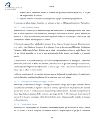 Tomo III
a) Depósito previo, en metálico, valores, o aval bancario, por importe entre el 4 por 100 y el 10 por
100 del precio total de contrata.
b) Mediante retención en las certificaciones parciales o pagos a cuenta en igual proporción.
El porcentaje de aplicación para el depósito o la retención se fijará en el Pliego de Condiciones Particulares.
1.3.2.1 Fianza en subasta pública.
Artículo 55.- En el caso de que la obra se adjudique por subasta pública, el depósito provisional para tomar
parte de ella se especificará en el anuncio de la misma y su cuantía será de ordinario, y salvo estipulación
distinta en el Pliego de Condiciones particulares vigente en la obra, de un cuatro por ciento (4 por 100)
como mínimo, del total del Presupuesto de contrata.
El Contratista a quien se haya adjudicado la ejecución de una obra o servicio para la misma, deberá depositar
en el punto y plazo fijados en el anuncio de la subasta o el que se determine en el Pliego de Condiciones
Particulares del Proyecto, la fianza definitiva que se señale y, en su defecto, su importe será el diez por cien
(10 por 100) de la cantidad por la que se haga la adjudicación de las formas especificadas en el apartado
anterior.
El plazo señalado en el párrafo anterior, y salvo condición expresa establecida en el Pliego de Condiciones
particulares, no excederá de treinta días naturales a partir de la fecha en que se le comunique la adjudicación,
y dentro de él deberá presentar el adjudicatario la carta de pago o recibo que acredite la constitución de la
fianza a que se refiere el mismo párrafo.
La falta de cumplimiento de este requisito dará lugar a que se declare nula la adjudicación, y el adjudicatario
perderá el depósito provisional que hubiese hecho para tomar parte en la subasta.
1.3.2.2 Ejecución de los trabajos con cargo a la fianza.
Artículo 56.- Si el Contratista se negase a hacer por su cuenta los trabajos precisos para ultimar la obra en
las condiciones contratadas, el Ingeniero Director, en nombre y representación del propietario, los ordenará
ejecutar a un tercero, o, podrá realizarlos directamente por administración, abonando su importe con la
fianza depositada, sin perjuicio de las acciones a que tenga derecho el Propietario, en el caso de que el
importe de la fianza no bastare para cubrir el importe de los gastos efectuados en las unidades de obra que
no fuesen de recibo.
1.3.2.3 Devolución de fianzas.
Artículo 57.- La fianza retenida será devuelta al Contratista en un plazo que no excederá de treinta (30) días
una vez firmada el Acta de Recepción Definitiva de la obra. La propiedad podrá exigir que el Contratista
25
 