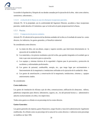 Tomo III
le acredite la liquidación y finiquito de sus deudas causadas por la ejecución de la obra, tales como salarios,
suministros, subcontratos…
1.3.2.4 evolución de la fianza en caso de efectuarse recepciones parciales.
Artículo 58.- Si la propiedad, con la conformidad del Ingeniero Director, accediera a hace recepciones
parciales, tendrá derecho el Contratista a que se le devuelva la parte proporcional de la fianza.
1.3.3 Precios.
1.3.3.1 Composición de precios unitarios.
Artículo 59.- El cálculo de los precios de las distintas unidades de la obra es el resultado de sumar los costes
directos, los indirectos, los gastos generales y el beneficio industrial.
Se considerarán costes directos:
a) La mano de obra, con sus pluses, cargas y seguros sociales, que intervienen directamente en la
ejecución de la unidad de obra.
b) Los materiales, a los precios resultantes a pie de la obra, que queden integrados en la unidad que se
trate o que sean necesarios para su ejecución.
c) Los equipos y sistemas técnicos de la seguridad e higiene para la prevención y protección de
accidentes y enfermedades profesionales.
d) Los gastos de personal, combustible, energía, etc., que tenga lugar por accionamiento o
funcionamiento de la maquinaria e instalaciones utilizadas en la ejecución de la unidad de obras.
e) Los gastos de amortización y conservación de la maquinaria, instalaciones, sistemas y equipos
anteriormente citados.
Se considerarán:
Costes indirectos.:
Los gastos de instalación de oficinas a pie de obra, comunicaciones, edificación de almacenes, talleres,
pabellones temporales para obreros, laboratorios, seguros, etc., los del personal técnico y administrativo
adscrito exclusivamente a la obra y los imprevistos.
Todos estos gastos se cifrarán en un porcentaje de los costes directos.
Gastos Generales:
Los gastos generales de empresa, gastos financieros, cargas fiscales y tasas de la administración legalmente
establecidas. Se cifrarán como un porcentaje de la suma de los costes directos e indirectos (este porcentaje
se establece un 5por 100).
26
 