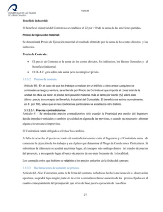 Tomo III
Beneficio industrial:
El beneficio industrial del Contratista se establece el 22 por 100 de la suma de las anteriores partidas.
Precio de Ejecución material:
Se denominará Precio de Ejecución material al resultado obtenido por la suma de los costes directos y los
indirectos.
Precio de Contrata:
• El precio de Contrata es la suma de los costes directos, los indirectos, los Gastos Generales y el
Beneficio Industrial.
• El I.G.I.C gira sobre esta suma pero no integra el precio.
1.3.3.2 Precios de contrata.
Artículo 60.- En el caso de que los trabajos a realizar en un edificio u obra aneja cualquiera se
contrasten a riesgo y ventura, se entiende por Precio de Contrata el que importa el coste total de la
unidad de obra, es decir, el precio de Ejecución material, más el tanto por ciento (%) sobre este
último precio en concepto de Beneficio Industrial del Contratista. El beneficio se estima normalmente,
en 8 por 100, salvo que en las condiciones particulares se establezca otro distinto.
3.1.3.3.1. Precios contradictorios.
Artículo 61.- Se producirán precios contradictorios sólo cuando la Propiedad por medio del Ingeniero
decida introducir unidades o cambios de calidad en alguna de las previstas, o cuando sea necesario afrontar
alguna circunstancia imprevista.
El Contratista estará obligado a efectuar los cambios.
A falta de acuerdo, el precio se resolverá contradictoriamente entre el Ingeniero y el Contratista antes de
comenzar la ejecución de los trabajos y en el plazo que determina el Pliego de Condiciones Particulares. Si
subsistiese la diferencia se acudirá en primer lugar, al concepto más análogo dentro del cuadro de precios
del proyecto, y en segundo lugar al banco de precios de uso más frecuente de la localidad.
Los contradictorios que hubiere se referirán a los precios unitarios de la fecha del contrato.
1.3.3.3 Reclamaciones de aumento de precios.
Artículo 62.- Si el Contratista, antes de la firma del contrato, no hubiese hecho la reclamación u observación
oportuna, no podrá bajo ningún pretexto de error u omisión reclamar aumento de los precios fijados en el
cuadro correspondiente del presupuesto que sirva de base para la ejecución de las obras.
27
 