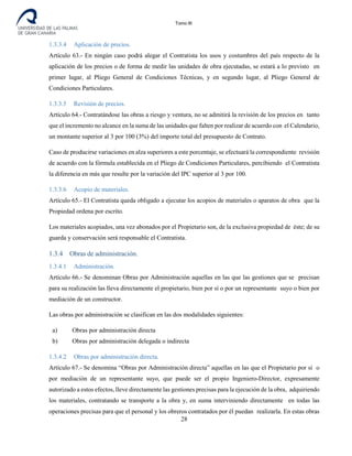 Tomo III
1.3.3.4 Aplicación de precios.
Artículo 63.- En ningún caso podrá alegar el Contratista los usos y costumbres del país respecto de la
aplicación de los precios o de forma de medir las unidades de obra ejecutadas, se estará a lo previsto en
primer lugar, al Pliego General de Condiciones Técnicas, y en segundo lugar, al Pliego General de
Condiciones Particulares.
1.3.3.5 Revisión de precios.
Artículo 64.- Contratándose las obras a riesgo y ventura, no se admitirá la revisión de los precios en tanto
que el incremento no alcance en la suma de las unidades que falten por realizar de acuerdo con el Calendario,
un montante superior al 3 por 100 (3%) del importe total del presupuesto de Contrato.
Caso de producirse variaciones en alza superiores a este porcentaje, se efectuará la correspondiente revisión
de acuerdo con la fórmula establecida en el Pliego de Condiciones Particulares, percibiendo el Contratista
la diferencia en más que resulte por la variación del IPC superior al 3 por 100.
1.3.3.6 Acopio de materiales.
Artículo 65.- El Contratista queda obligado a ejecutar los acopios de materiales o aparatos de obra que la
Propiedad ordena por escrito.
Los materiales acopiados, una vez abonados por el Propietario son, de la exclusiva propiedad de éste; de su
guarda y conservación será responsable el Contratista.
1.3.4 Obras de administración.
1.3.4.1 Administración.
Artículo 66.- Se denominan Obras por Administración aquellas en las que las gestiones que se precisan
para su realización las lleva directamente el propietario, bien por sí o por un representante suyo o bien por
mediación de un constructor.
Las obras por administración se clasifican en las dos modalidades siguientes:
a) Obras por administración directa
b) Obras por administración delegada o indirecta
1.3.4.2 Obras por administración directa.
Artículo 67.- Se denomina “Obras por Administración directa” aquellas en las que el Propietario por sí o
por mediación de un representante suyo, que puede ser el propio Ingeniero-Director, expresamente
autorizado a estos efectos, lleve directamente las gestiones precisas para la ejecución de la obra, adquiriendo
los materiales, contratando se transporte a la obra y, en suma interviniendo directamente en todas las
operaciones precisas para que el personal y los obreros contratados por él puedan realizarla. En estas obras
28
 