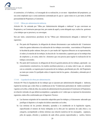 Tomo III
el constructor, si lo hubiese, o el encargado de su realización, es un mero dependiente del propietario, ya
sea como empleado suyo o como autónomo contratado por él, que es quien reúne en sí, por tanto, la doble
personalidad de Propietario y Contratista.
1.3.4.3 Obras por administración indirecta.
Artículo 68.- Se entiende por “Obra por Administración delegada o indirecta” la que convienen un
Propietario y un Constructor para que éste, por cuanta de aquél y como delegado suyo, realice las gestiones
y los trabajos que se precisen y se convengan.
Son por tanto, características peculiares de las “Obras por Administración delegada o indirecta” las
siguientes:
a) Por parte del Propietario, la obligación de abonar directamente o por mediación del Constructor
todos los gastos inherentes a la realización de los trabajos convenidos, reservándose el Propietario
la facultad de poder ordenar, bien por sí o por medio del Ingeniero-Director en su representación,
el orden y la marcha de los trabajos, la elección de los materiales y aparatos que en los trabajos han
de emplearse y, en suma, todos los elementos que crea preciso para regular la realización de los
trabajos convenidos.
b) Por parte del Constructor, la obligación de llevar la gestión práctica de los trabajos, aportando sus
conocimientos constructivos, los medios auxiliares precisos y, en suma, todo lo que, en armonía
con su cometido, se requiera para la ejecución de los trabajos, percibiendo por ello del Propietario
un tanto por ciento (%) prefijado sobre el importe total de los gastos efectuados y abonado por el
Constructor.
1.3.4.4 Liquidación de obras por administración.
Artículo 69- Para la liquidación de los trabajos que se ejecuten por administración delegada o indirecta,
regirán las normas que a tales fines se establezcan en las “Condiciones particulares de índole económica”
vigentes en la obra; a falta de ellas, las cuentas de administración las presentará el Constructor al Propietario,
en relación valorada a la que deberá acompañarse y agrupados en el orden que se expresan los documentos
siguientes, todos ellos conformados por el Ingeniero Técnico:
a) Las facturas originales de los materiales adquiridos para los trabajos y el documento adecuado que
justifique el depósito o el empleo de dichos materiales en la obra.
b) Las nóminas de los jornales abonados, ajustadas a lo establecido en la legislación vigente,
especificando el número de horas trabajadas en la obra por los operarios de cada oficio y su
categoría, acompañando a dichas nóminas una relación numérica de los encargados, capataces,
jefes de equipo, oficiales y ayudantes de cada oficio, peones especializados y sueltos, listeros
29
 