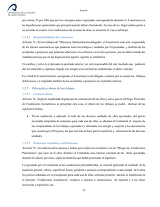 Tomo III
por ciento (15 por 100) que por los conceptos antes expresados correspondería abonarle al Constructor en
las liquidaciones quincenales que preceptivamente deben efectuársele. En caso de no llegar ambas partes a
un acuerdo en cuanto a los rendimientos de la mano de obra, se someterá el caso a arbitraje.
1.3.4.8 Responsabilidades del constructor.
Artículo 73.- En los trabajos de “Obras por Administración delegada”, el Constructor solo será responsable
de los efectos constructivos que pudieran tener los trabajos o unidades por él ejecutadas y también de los
accidentes o perjuicios que pudieran sobrevenir a los obreros o a terceras personas por no haber tomado las
medidas precisas que en las disposiciones legales vigentes se establecen.
En cambio, y salvo lo expresado en apartado anterior, no será responsable del mal resultado que pudiesen
dar los materiales y aparatos elegido con arreglo a las normativas establecidas en dicho artículo.
En virtud de lo anteriormente consignado, el Constructor está obligado a reparar por su cuenta los trabajos
defectuosos y a responder también de los accidentes o perjuicios en el párrafo anterior.
1.3.5 Valoración y abono de los trabajos.
1.3.5.1 Forma de abono.
Artículo 74.- Según la modalidad elegida para la contratación de las obras y salvo que en el Pliego Particular
de Condiciones Económicas se preceptúe otra cosa, el abono de los trabajos se podrá efectuar de las
siguientes formas:
• Previa mediación y aplicado al total de las diversas unidades de obra ejecutadas, del precio
invariable estipulado de antemano para cada una de ellas, se abonará al Contratista el importe de
las comprendidas en los trabajos ejecutados y ultimados con arreglo y sujeción a los documentos
que constituyen el Proyecto, los que servirán de base para la medición y valoración de las diversas
unidades
1.3.5.2 Relaciones valoradas y certificaciones.
Artículo 75.- En cada una de las épocas o fechas que se fijen en el contrato o en los “Pliegos de Condiciones
Particulares” que rijan en la obra, formará el Contratista una relación valorada de las obras ejecutadas
durante los plazos previstos, según la medición que habrá practicado el Ingeniero.
Lo ejecutado por el Contratista en las condiciones preestablecidas, se valorará aplicando el resultado de la
medición general, cúbica, superficial, lineal, ponderal o numeras correspondiente a cada unidad de la obra
los precios señalados en el presupuesto para cada una de ellas, teniendo presente además lo establecido en
el presente “Condiciones económicas”, respecto a mejoras o sustituciones de material y a las obras
accesorias y especiales, etc.
31
 