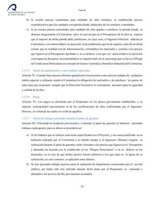 Tomo III
b) Si existen precios contratados para unidades de obra similares, se establecerán precios
contradictorios para las unidades con partida alzada, deducidos de los similares contratados.
c) Si no existen precios contratados para unidades de obra iguales o similares, la partida alzada se
abonará íntegramente al Contratista, salvo el caso de que en el Presupuesto de la obra se exprese
que el importe de dicha partida debe justificarse, en cuyo caso, el Ingeniero-Director indicará al
Contratista y con anterioridad a su ejecución, el procedimiento que ha de seguirse para llevar dicha
cuenta, que en realidad será de Administración, valorándose los materiales y jornales a los precios
que figuren en el Presupuesto aprobado o, en su defecto, a los que con anterioridad a la ejecución
convengan las dos partes, incrementándose su importe total con el porcentaje que se fije en el Pliego
de Condiciones Particulares en concepto de Gastos Generales y Beneficio Industrial del Contratista.
1.3.5.5 Abono de agotamientos y otros trabajos especiales.
Artículo 78.- Cuando fuese preciso efectuar agotamientos inyecciones u otra clase de trabajos de cualquiera
índole especial u ordinaria, tendrá el Contratista la obligación de realizarlos y de satisfacer los gastos de
toda clase que ocasionen, siempre que la Dirección Facultativa lo considerará necesario para la seguridad
y calidad de la obra.
1.3.5.6 Pagos.
Artículo 79.- Los pagos se efectuarán por el Propietario en los plazos previamente establecidos, y su
importe, corresponderá precisamente al de las certificaciones de obra conformadas por el Ingeniero-
Director, en virtud de las cuales se verifican aquéllos.
1.3.5.7 Abono de trabajos ejecutados durante el plazo de garantía.
Artículo 80.- Efectuada la recepción provisional y si durante el plazo de garantía se hubieran ejecutado
trabajos cualesquiera, para su abono se procederá así:
a) Si los trabajos que se realicen estuvieran especificados en el Proyecto, y sin causa justificada no se
hubieran realizado por el Contratista a su debido tiempo y el Ingeniero- Director exigiera su
realización durante el plazo de garantía, serán valorados a los precios que figuren en el Presupuesto
y abonados de acuerdo con lo establecido en los “Pliegos Particulares” o en su defecto en los
Generales, en el caso de que dichos precios fuesen inferiores a los que rijan en la época de su
realización; en caso contrario, se aplicarán estos últimos.
b) Se han ejecutado trabajos precisos para la reparación de desperfectos ocasionados por el uso del
edificio, por haber sido éste utilizado durante dicho plazo por el Propietario, se valorarán y
abonarán a los precios del día, previamente acordados.
33
 
