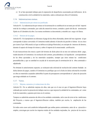 Tomo III
c) Si se han ejecutado trabajos para la reparación de desperfectos ocasionados por deficiencia de la
construcción o de la calidad de los materiales, nada se abonará por ellos al Contratista.
1.3.6 Indemnizaciones mutuas.
1.3.6.1 Indemnización por retraso no justificado.
Artículo 81.- La indemnización por retraso en la terminación se establecerá en un tanto por mil del importe
total de los trabajos contratados, por cada día natural de retraso, contados a partir del día de terminación
fijado en el Calendario de obra. Las sumas resultantes se descontarán y retendrá con cargo a la fianza.
1.3.6.2 Demora de los pagos.
Artículo 82.- Si el propietario no efectuase el pago de las obras efectuadas, dentro del mes siguiente al que
corresponde el plazo convenido el Contratista tendrá además el derecho de percibir el abono de un cinco
por ciento (5 por 100) anual (o al que se defina en el pliego Particular), en concepto de intereses de demora,
durante el espacio de tiempo de retraso y sobre el importe de la mencionada certificación.
Si aún transcurrieran dos meses a partir del término de dicho plazo de un mes sin realizarse dicho pago,
tendrá derecho el Contratista a la resolución del contrato, procediéndose a la liquidación correspondiente
de las obras ejecutadas y de los materiales acopiados, siempre que éstos reúnan las condiciones
preestablecidas y que su cantidad no exceda de la necesaria para la terminación de la obra contratada o
adjudicada.
No obstante lo anteriormente expuesto, se rechazará toda solicitud de resolución del contrato fundada en
dicha demora de pagos, cuando el Contratista no justifique que en la fecha de dicha solicitud ha invertido
en obra en materiales acopiados admisibles la parte de presupuesto correspondiente al plazo de ejecución
que tenga señalado en el contrato.
1.3.7 Varios.
1.3.7.1 Mejoras, aumentos y/o reducciones de obra.
Artículo 83.- No se admitirán mejoras de obra, más que en el caso en que el Ingeniero-Director haya
ordenado por escrito la ejecución de trabajos nuevos o que mejoren la calidad de los contratados, así como
la de los materiales y aparatos previstos en el contrato.
Tampoco se admitirán aumentos de obra en las unidades contratadas, salvo caso de error en las mediciones
del Proyecto, a menos que el Ingeniero-Director ordene, también por escrito, la ampliación de las
contratadas.
En todos estos casos será condición indispensable que ambas partes contratantes, antes de su ejecución o
empleo, convengan por escrito los importes totales de las unidades mejoradas, los precios de los nuevos
34
 