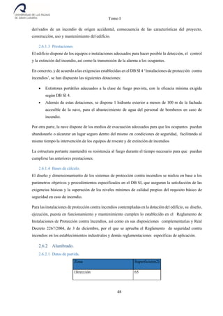 Tomo I
48
derivados de un incendio de origen accidental, consecuencia de las características del proyecto,
construcción, uso y mantenimiento del edificio.
2.6.1.3 Prestaciones
El edificio dispone de los equipos e instalaciones adecuados para hacer posible la detección, el control
y la extinción del incendio, así como la transmisión de la alarma a los ocupantes.
En concreto, y de acuerdo a las exigencias establecidas en el DB SI 4 ‘Instalaciones de protección contra
incendios’, se han dispuesto las siguientes dotaciones:
 Extintores portátiles adecuados a la clase de fuego prevista, con la eficacia mínima exigida
según DB SI 4.
 Además de estas dotaciones, se dispone 1 hidrante exterior a menos de 100 m de la fachada
accesible de la nave, para el abastecimiento de agua del personal de bomberos en caso de
incendio.
Por otra parte, la nave dispone de los medios de evacuación adecuados para que los ocupantes puedan
abandonarlo o alcanzar un lugar seguro dentro del mismo en condiciones de seguridad, facilitando al
mismo tiempo la intervención de los equipos de rescate y de extinción de incendios
La estructura portante mantendrá su resistencia al fuego durante el tiempo necesario para que puedan
cumplirse las anteriores prestaciones.
2.6.1.4 Bases de cálculo.
El diseño y dimensionamiento de los sistemas de protección contra incendios se realiza en base a los
parámetros objetivos y procedimientos especificados en el DB SI, que aseguran la satisfacción de las
exigencias básicas y la superación de los niveles mínimos de calidad propios del requisito básico de
seguridad en caso de incendio.
Para las instalaciones de protección contra incendios contempladas en la dotación del edificio, su diseño,
ejecución, puesta en funcionamiento y mantenimiento cumplen lo establecido en el Reglamento de
Instalaciones de Protección contra Incendios, así como en sus disposiciones complementarias y Real
Decreto 2267/2004, de 3 de diciembre, por el que se aprueba el Reglamento de seguridad contra
incendios en los establecimientos industriales y demás reglamentaciones específicas de aplicación.
2.6.2 Alumbrado.
2.6.2.1 Datos de partida.
Zona Superficie(m2)
Dirección 65
 