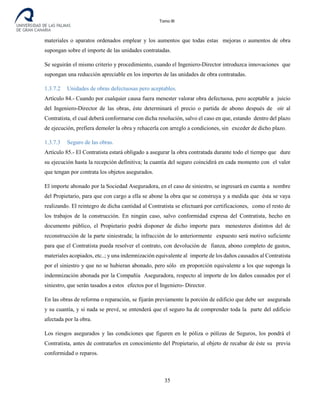 Tomo III
materiales o aparatos ordenados emplear y los aumentos que todas estas mejoras o aumentos de obra
supongan sobre el importe de las unidades contratadas.
Se seguirán el mismo criterio y procedimiento, cuando el Ingeniero-Director introduzca innovaciones que
supongan una reducción apreciable en los importes de las unidades de obra contratadas.
1.3.7.2 Unidades de obras defectuosas pero aceptables.
Artículo 84.- Cuando por cualquier causa fuera menester valorar obra defectuosa, pero aceptable a juicio
del Ingeniero-Director de las obras, éste determinará el precio o partida de abono después de oír al
Contratista, el cual deberá conformarse con dicha resolución, salvo el caso en que, estando dentro del plazo
de ejecución, prefiera demoler la obra y rehacerla con arreglo a condiciones, sin exceder de dicho plazo.
1.3.7.3 Seguro de las obras.
Artículo 85.- El Contratista estará obligado a asegurar la obra contratada durante todo el tiempo que dure
su ejecución hasta la recepción definitiva; la cuantía del seguro coincidirá en cada momento con el valor
que tengan por contrata los objetos asegurados.
El importe abonado por la Sociedad Aseguradora, en el caso de siniestro, se ingresará en cuenta a nombre
del Propietario, para que con cargo a ella se abone la obra que se construya y a medida que ésta se vaya
realizando. El reintegro de dicha cantidad al Contratista se efectuará por certificaciones, como el resto de
los trabajos de la construcción. En ningún caso, salvo conformidad expresa del Contratista, hecho en
documento público, el Propietario podrá disponer de dicho importe para menesteres distintos del de
reconstrucción de la parte siniestrada; la infracción de lo anteriormente expuesto será motivo suficiente
para que el Contratista pueda resolver el contrato, con devolución de fianza, abono completo de gastos,
materiales acopiados, etc..; y una indemnización equivalente al importe de los daños causados al Contratista
por el siniestro y que no se hubieran abonado, pero sólo en proporción equivalente a los que suponga la
indemnización abonada por la Compañía Aseguradora, respecto al importe de los daños causados por el
siniestro, que serán tasados a estos efectos por el Ingeniero- Director.
En las obras de reforma o reparación, se fijarán previamente la porción de edificio que debe ser asegurada
y su cuantía, y si nada se prevé, se entenderá que el seguro ha de comprender toda la parte del edificio
afectada por la obra.
Los riesgos asegurados y las condiciones que figuren en le póliza o pólizas de Seguros, los pondrá el
Contratista, antes de contratarlos en conocimiento del Propietario, al objeto de recabar de éste su previa
conformidad o reparos.
35
 