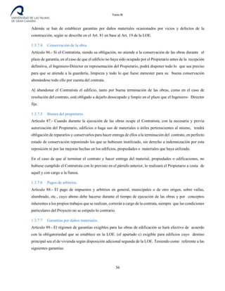 Tomo III
Además se han de establecer garantías por daños materiales ocasionados por vicios y defectos de la
construcción, según se describe en el Art. 81 en base al Art. 19 de la LOE.
1.3.7.4 Conservación de la obra.
Artículo 86.- Si el Contratista, siendo su obligación, no atiende a la conservación de las obras durante el
plazo de garantía, en el caso de que el edificio no haya sido ocupado por el Propietario antes de la recepción
definitiva, el Ingeniero-Director en representación del Propietario, podrá disponer todo lo que sea preciso
para que se atienda a la guardería, limpieza y todo lo que fuese menester para su buena conservación
abonándose todo ello por cuenta del contrata.
Al abandonar el Contratista el edificio, tanto por buena terminación de las obras, como en el caso de
resolución del contrato, está obligado a dejarlo desocupado y limpio en el plazo que el Ingeniero- Director
fije.
1.3.7.5 Bienes del propietario.
Artículo 87.- Cuando durante la ejecución de las obras ocupe el Contratista, con la necesaria y previa
autorización del Propietario, edificios o haga uso de materiales o útiles pertenecientes al mismo, tendrá
obligación de repararlos y conservarlos para hacer entrega de ellos a la terminación del contrato, en perfecto
estado de conservación reponiendo los que se hubiesen inutilizado, sin derecho a indemnización por esta
reposición ni por las mejoras hechas en los edificios, propiedades o materiales que haya utilizado.
En el caso de que al terminar el contrato y hacer entrega del material, propiedades o edificaciones, no
hubiese cumplido el Contratista con lo previsto en el párrafo anterior, lo realizará el Propietario a costa de
aquél y con cargo a la fianza.
1.3.7.6 Pagos de arbitrios.
Artículo 88.- El pago de impuestos y arbitrios en general, municipales o de otro origen, sobre vallas,
alumbrado, etc., cuyo abono debe hacerse durante el tiempo de ejecución de las obras y por conceptos
inherentes a los propios trabajos que se realizan, correrán a cargo de la contrata, siempre que las condiciones
particulares del Proyecto no se estipulo lo contrario.
1.3.7.7 Garantías por daños materiales.
Artículo 89.- El régimen de garantías exigibles para las obras de edificación se hará efectivo de acuerdo
con la obligatoriedad que se establece en la LOE. (el apartado c) exigible para edificios cuyo destino
principal sea el de vivienda según disposición adicional segunda de la LOE. Teniendo como referente a las
siguientes garantías:
36
 