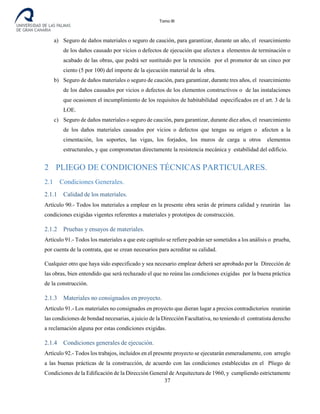 Tomo III
a) Seguro de daños materiales o seguro de caución, para garantizar, durante un año, el resarcimiento
de los daños causado por vicios o defectos de ejecución que afecten a elementos de terminación o
acabado de las obras, que podrá ser sustituido por la retención por el promotor de un cinco por
ciento (5 por 100) del importe de la ejecución material de la obra.
b) Seguro de daños materiales o seguro de caución, para garantizar, durante tres años, el resarcimiento
de los daños causados por vicios o defectos de los elementos constructivos o de las instalaciones
que ocasionen el incumplimiento de los requisitos de habitabilidad especificados en el art. 3 de la
LOE.
c) Seguro de daños materiales o seguro de caución, para garantizar, durante diez años, el resarcimiento
de los daños materiales causados por vicios o defectos que tengas su origen o afecten a la
cimentación, los soportes, las vigas, los forjados, los muros de carga u otros elementos
estructurales, y que comprometan directamente la resistencia mecánica y estabilidad del edificio.
2 PLIEGO DE CONDICIONES TÉCNICAS PARTICULARES.
2.1 Condiciones Generales.
2.1.1 Calidad de los materiales.
Artículo 90.- Todos los materiales a emplear en la presente obra serán de primera calidad y reunirán las
condiciones exigidas vigentes referentes a materiales y prototipos de construcción.
2.1.2 Pruebas y ensayos de materiales.
Artículo 91.- Todos los materiales a que este capítulo se refiere podrán ser sometidos a los análisis o prueba,
por cuenta de la contrata, que se crean necesarios para acreditar su calidad.
Cualquier otro que haya sido especificado y sea necesario emplear deberá ser aprobado por la Dirección de
las obras, bien entendido que será rechazado el que no reúna las condiciones exigidas por la buena práctica
de la construcción.
2.1.3 Materiales no consignados en proyecto.
Artículo 91.- Los materiales no consignados en proyecto que dieran lugar a precios contradictorios reunirán
las condiciones de bondad necesarias, a juicio de la Dirección Facultativa, no teniendo el contratista derecho
a reclamación alguna por estas condiciones exigidas.
2.1.4 Condiciones generales de ejecución.
Artículo 92.- Todos los trabajos, incluidos en el presente proyecto se ejecutarán esmeradamente, con arreglo
a las buenas prácticas de la construcción, de acuerdo con las condiciones establecidas en el Pliego de
Condiciones de la Edificación de la Dirección General de Arquitectura de 1960, y cumpliendo estrictamente
37
 