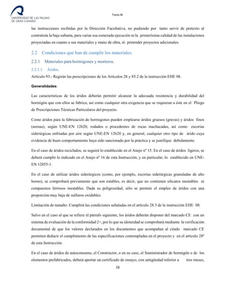 Tomo III
las instrucciones recibidas por la Dirección Facultativa, no pudiendo por tanto servir de pretexto al
contratista la baja subasta, para variar esa esmerada ejecución ni la primerísima calidad de las instalaciones
proyectadas en cuanto a sus materiales y mano de obra, ni pretender proyectos adicionales.
2.2 Condiciones que han de cumplir los materiales.
2.2.1 Materiales para hormigones y morteros.
2.2.1.1 Áridos.
Artículo 93.- Regirán las prescripciones de los Artículos 28 y 85.2 de la instrucción EHE 08.
Generalidades:
Las características de los áridos deberán permitir alcanzar la adecuada resistencia y durabilidad del
hormigón que con ellos se fabrica, así como cualquier otra exigencia que se requieran a éste en el Pliego
de Prescripciones Técnicas Particulares del proyecto.
Como áridos para la fabricación de hormigones pueden emplearse áridos gruesos (gravas) y áridos finos
(arenas), según UNE-EN 12620, rodados o procedentes de rocas machacadas, así como escorias
siderúrgicas enfriadas por aire según UNE-EN 12620 y, en general, cualquier otro tipo de árido cuya
evidencia de buen comportamiento haya sido sancionado por la práctica y se justifique debidamente.
En el caso de áridos reciclados, se seguirá lo establecido en el Anejo nº 15. En el caso de áridos ligeros, se
deberá cumplir lo indicado en el Anejo nº 16 de esta Instrucción, y en particular, lo establecido en UNE-
EN 12055-1.
En el caso de utilizar áridos siderúrgicos (como, por ejemplo, escorias siderúrgicas granuladas de alto
horno), se comprobará previamente que son estables, es decir, que no contienen silicatos inestables ni
compuestos ferrosos inestables. Dada su peligrosidad, sólo se permite el empleo de áridos con una
proporción muy baja de sulfuros oxidables.
Limitación de tamaño: Cumplirá las condiciones señaladas en el artículo 28.3 de la instrucción EHE 08.
Salvo en el caso al que se refiere el párrafo siguiente, los áridos deberán disponer del marcado CE con un
sistema de evaluación de la conformidad 2+, por lo que su idoneidad se comprobará mediante la verificación
documental de que los valores declarados en los documentos que acompañan al citado marcado CE
permiten deducir el cumplimiento de las especificaciones contempladas en el proyecto y en el artículo 28º
de esta Instrucción.
En el caso de áridos de autoconsumo, el Constructor, o en su caso, el Suministrador de hormigón o de los
elementos prefabricados, deberá aportar un certificado de ensayo, con antigüedad inferior a tres meses,
38
 