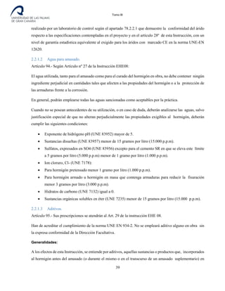 Tomo III
realizado por un laboratorio de control según el apartado 78.2.2.1 que demuestre la conformidad del árido
respecto a las especificaciones contempladas en el proyecto y en el artículo 28º de esta Instrucción, con un
nivel de garantía estadística equivalente al exigido para los áridos con marcado CE en la norma UNE-EN
12620.
2.2.1.2 Agua para amasado.
Artículo 94.- Según Artículo nº 27 de la Instrucción EHE08:
El agua utilizada, tanto para el amasado como para el curado del hormigón en obra, no debe contener ningún
ingrediente perjudicial en cantidades tales que afecten a las propiedades del hormigón o a la protección de
las armaduras frente a la corrosión.
En general, podrán emplearse todas las aguas sancionadas como aceptables por la práctica.
Cuando no se posean antecedentes de su utilización, o en caso de duda, deberán analizarse las aguas, salvo
justificación especial de que no alteran perjudicialmente las propiedades exigibles al hormigón, deberán
cumplir las siguientes condiciones:
• Exponente de hidrógeno pH (UNE 83952) mayor de 5.
• Sustancias disueltas (UNE 83957) menor de 15 gramos por litro (15.000 p.p.m).
• Sulfatos, expresados en SO4 (UNE 83956) excepto para el cemento SR en que se eleva este límite
a 5 gramos por litro (5.000 p.p.m) menor de 1 gramo por litro (1.000 p.p.m).
• Ion cloruro, Cl- (UNE 7178):
• Para hormigón pretensado menor 1 gramo por litro (1.000 p.p.m).
• Para hormigón armado u hormigón en masa que contenga armaduras para reducir la fisuración
menor 3 gramos por litro (3.000 p.p.m).
• Hidratos de carbono (UNE 7132) igual a 0.
• Sustancias orgánicas solubles en éter (UNE 7235) menor de 15 gramos por litro (15.000 p.p.m).
2.2.1.3 Aditivos.
Artículo 95.- Sus prescripciones se atendrán al Art. 29 de la instrucción EHE 08.
Han de acreditar el cumplimiento de la norma UNE EN 934-2. No se empleará aditivo alguno en obra sin
la expresa conformidad de la Dirección Facultativa.
Generalidades:
A los efectos de esta Instrucción, se entiende por aditivos, aquellas sustancias o productos que, incorporados
al hormigón antes del amasado (o durante el mismo o en el transcurso de un amasado suplementario) en
39
 