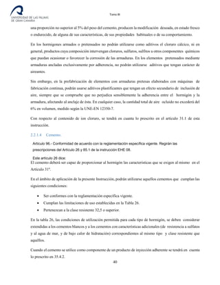 Tomo III
una proporción no superior al 5% del peso del cemento, producen la modificación deseada, en estado fresco
o endurecido, de alguna de sus características, de sus propiedades habituales o de su comportamiento.
En los hormigones armados o pretensados no podrán utilizarse como aditivos el cloruro cálcico, ni en
general, productos cuya composición intervengan cloruros, sulfuros, sulfitos u otros componentes químicos
que puedan ocasionar o favorecer la corrosión de las armaduras. En los elementos pretensados mediante
armaduras ancladas exclusivamente por adherencia, no podrán utilizarse aditivos que tengan carácter de
aireantes.
Sin embargo, en la prefabricación de elementos con armaduras pretesas elaborados con máquinas de
fabricación continua, podrán usarse aditivos plastificantes que tengan un efecto secundario de inclusión de
aire, siempre que se compruebe que no perjudica sensiblemente la adherencia entre el hormigón y la
armadura, afectando al anclaje de ésta. En cualquier caso, la cantidad total de aire ocluido no excederá del
6% en volumen, medido según la UNE-EN 12350-7.
Con respecto al contenido de ion cloruro, se tendrá en cuanta lo prescrito en el artículo 31.1 de esta
instrucción.
2.2.1.4 Cemento.
Artículo 96.- Conformidad de acuerdo con la reglamentación específica vigente. Regirán las
prescripciones del Artículo 26 y 85.1 de la instrucción EHE 08.
Este artículo 26 dice:
El cemento deberá ser capaz de proporcionar al hormigón las características que se exigen al mismo en el
Artículo 31º.
En el ámbito de aplicación de la presente Instrucción, podrán utilizarse aquellos cementos que cumplan las
siguientes condiciones:
• Ser conformes con la reglamentación específica vigente.
• Cumplan las limitaciones de uso establecidas en la Tabla 26.
• Pertenezcan a la clase resistente 32,5 o superior.
En la tabla 26, las condiciones de utilización permitida para cada tipo de hormigón, se deben considerar
extendidas a los cementos blancos y a los cementos con características adicionales (de resistencia a sulfatos
y al agua de mar, y de bajo calor de hidratación) correspondientes al mismo tipo y clase resistente que
aquéllos.
Cuando el cemento se utilice como componente de un producto de inyección adherente se tendrá en cuenta
lo prescrito en 35.4.2.
40
 