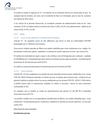 Tomo III
Se tendrá en cuenta lo expuesto en 31.1 en relación con el contenido total de ion cloruro para el caso de
cualquier tipo de cemento, así como con el contenido de finos en el hormigón, para el caso de cementos
con adición de filler calizo.
A los efectos de la presente Instrucción, se consideran cementos de endurecimiento lento los de clase
resistente 32,5N, de endurecimiento normal los de clases 32,5R y 42,5N y de endurecimiento rápido los de
clases 42,5R, 52,5N y 52,5R.
2.2.2 Acero.
2.2.2.1 Acero de alta adherencia en redondos para armaduras.
Artículo 97.- Se aceptarán aceros de alta adherencia que lleven el sello de conformidad CIETSID
homologado por el Ministerio de Fomento.
Estos aceros vendrán marcados de fábrica con señales indelebles para evitar confusiones en su empleo. No
presentarán ovalaciones, grietas, sopladuras, ni mermas de sección superiores al cinco por ciento (5%).
El módulo de elasticidad será igual o mayor a dos millones cien mil kilogramos por centímetro cuadrado
(2.100.000 Kg/cm2
). Entendiendo por límite elástico la mínima tensión capaz de producir una deformación
permanente de dos décimas por ciento (0,2%).
Se tendrá en cuenta prioritariamente las determinaciones de la Instrucción EHE.
2.2.2.2 Acero laminado.
Artículo 98.- El acero empleado en los perfiles de acero laminado será de los tipos establecidos en la norma
UNE EN 10025 (Productos laminado en caliente de acero no aleado, para construcciones metálicas de uso
general), también se podrán utilizar los aceros establecidos por las normas UNE EN 10210-1:1994 relativa
a perfiles huecos para la construcción, acabados en relativa a secciones huecas de acero estructural
conformadas en frío
En cualquier caso se tendrán en cuenta las especificaciones del artículo 4.2 del DB SE-A Seguridad
Estructural Acero del CTE.
Los perfiles vendrán con su correspondiente identificación de fábrica, con señales indelebles para evitar
confusiones. No presentarán grietas, ovalaciones, sopladuras ni mermas de sección superiores al cinco por
ciento (5%).
Estructuras de acero laminado:
Condiciones previas.
41
 