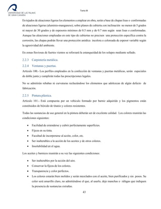 Tomo III
En tejados de aleaciones ligeras los elementos a emplear en obra, serán a base de chapas lisas o conformadas
de aleaciones ligeras (aluminio-manganeso), sobre planos de cubierta con inclinación no menor de 5 grados
ni mayor de 30 grados y de espesores mínimos de 0.5 mm y de 0.7 mm según sean lisas o conformadas.
Aunque las aleaciones empleadas en este tipo de cubiertas no precisen una protección específica contra la
corrosión, las chapas podrán llevar una protección anódica incolora o coloreada de espesor variable según
la agresividad del ambiente.
En zonas lluviosas de fuertes vientos se reforzará la estanqueidad de los solapes mediante sellado.
2.2.3 Carpintería metálica.
2.2.4 Ventanas y puertas.
Artículo 100.- Los perfiles empleados en la confección de ventanas y puertas metálicas, serán especiales
de doble junta y cumplirán todas las prescripciones legales.
No se admitirán rebabas ni curvaturas rechazándose los elementos que adolezcan de algún defecto de
fabricación.
2.2.5 Pintura plástica.
Artículo 101.- Está compuesta por un vehículo formado por barniz adquirido y los pigmentos están
constituidos de bióxido de titanio y colores resistentes.
Todas las sustancias de uso general en la pintura deberán ser de excelente calidad. Los colores reunirán las
condiciones siguientes:
• Facilidad de extenderse y cubrir perfectamente superficies.
• Fijeza en su tinta.
• Facultad de incorporarse al aceite, color, etc.
• Ser inalterables a la acción de los aceites y de otros colores.
• Insolubilidad en el agua.
Los aceites y barnices reunirán a su vez las siguientes condiciones:
• Ser inalterables por la acción del aire.
• Conservar la fijeza de los colores.
• Transparencia y color perfectos.
• Los colores estarán bien molidos y serán mezclados con el aceite, bien purificados y sin posos. Su
color será amarillo claro, no admitiéndose el que, al usarlo, deje manchas o ráfagas que indiquen
la presencia de sustancias extrañas.
43
 