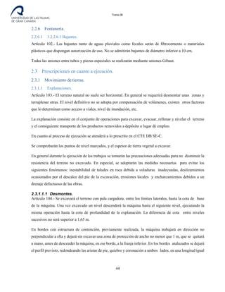 Tomo III
2.2.6 Fontanería.
2.2.6.1 3.2.2.6.1 Bajantes.
Artículo 102.- Las bajantes tanto de aguas pluviales como fecales serán de fibrocemento o materiales
plásticos que dispongan autorización de uso. No se admitirán bajantes de diámetro inferior a 10 cm.
Todas las uniones entre tubos y piezas especiales se realizarán mediante uniones Gibaut.
2.3 Prescripciones en cuanto a ejecución.
2.3.1 Movimiento de tierras.
2.3.1.1 Explanaciones.
Artículo 103.- El terreno natural no suele ser horizontal. En general se requerirá desmontar unas zonas y
terraplenar otras. El nivel definitivo no se adopta por compensación de volúmenes, existen otros factores
que lo determinan como acceso a viales, nivel de inundación, etc.
La explanación consiste en el conjunto de operaciones para excavar, evacuar, rellenar y nivelar el terreno
y el consiguiente transporte de los productos removidos a depósito o lugar de empleo.
En cuanto al proceso de ejecución se atenderá a lo prescrito en el CTE DB SE-C.
Se comprobarán los puntos de nivel marcados, y el espesor de tierra vegetal a excavar.
En general durante la ejecución de los trabajos se tomarán las precauciones adecuadas para no disminuir la
resistencia del terreno no excavado. En especial, se adoptarán las medidas necesarias para evitar los
siguientes fenómenos: inestabilidad de taludes en roca debida a voladuras inadecuadas, deslizamientos
ocasionados por el descalce del pie de la excavación, erosiones locales y encharcamientos debidos a un
drenaje defectuoso de las obras.
2.3.1.1.1 Desmontes.
Artículo 104.- Se excavará el terreno con pala cargadora, entre los límites laterales, hasta la cota de base
de la máquina. Una vez excavado un nivel descenderá la máquina hasta el siguiente nivel, ejecutando la
misma operación hasta la cota de profundidad de la explanación. La diferencia de cota entre niveles
sucesivos no será superior a 1,65 m.
En bordes con estructura de contención, previamente realizada, la máquina trabajará en dirección no
perpendicular a ella y dejará sin excavar una zona de protección de ancho no menor que 1 m, que se quitará
a mano, antes de descender la máquina, en ese borde, a la franja inferior. En los bordes ataluzados se dejará
el perfil previsto, redondeando las aristas de pie, quiebro y coronación a ambos lados, en una longitud igual
44
 