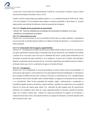 Tomo III
o mayor que 1/4 de la altura de la franja ataluzada. Cuando las excavaciones se realicen a mano, la altura
máxima de las franjas horizontales será de 1,50 m.
Cuando el terreno natural tenga una pendiente superior a 1:5 se realizarán bermas de 50-80 cm de altura,
1,50 m de longitud y 4% de pendiente hacia adentro en terrenos permeables y hacia afuera en terrenos
impermeables, para facilitar los diferentes niveles de actuación de la máquina.
2.3.1.1.2 Empleo de los productos de excavación.
Artículo 105.- Todos los materiales que se obtengan de la excavación se utilizarán, en su caso,
atendiendo a la especificación de proyecto.
2.3.1.1.3 Excavación en roca.
Artículo 106.- Las excavaciones en roca se ejecutarán de forma que no se dañe, quebrante o desprenda la
roca no excavada. Se pondrá especial cuidado en no dañar los taludes del desmonte y la cimentación de la
futura explanada.
2.3.1.1.4 Evacuación de las aguas y agotamientos.
Artículo 107.- Se adoptarán las medidas necesarias para mantener libre de agua la zona de las excavaciones.
Las aguas superficiales serán desviadas y encauzadas antes de que alcancen las proximidades de los taludes
o paredes de la excavación, para evitar que la estabilidad del terreno pueda quedar disminuida por un
incremento de presión del agua intersticial y no se produzcan erosiones de los taludes. Será preceptivo
disponer un adecuado sistema de protección de escorrentías superficiales que pudieran alcanzar al talud, y
de drenaje interno que evite la acumulación de agua en el trasdós del talud.
2.3.1.1.5 Terraplenes.
Artículo 108.- En el terraplenado se excavará previamente el terreno natural, hasta una profundidad no
menor que la capa vegetal, y como mínimo de 15 cm, para preparar la base del terraplenado. A continuación,
para conseguir la debida conexión entre el relleno y el terreno, se escarificará éste. Si el terraplén hubiera
de construirse sobre terreno inestable, turba o arcillas blandas, se asegurará la eliminación de este material
o su consolidación. Sobre la base preparada del terraplén, regada uniformemente y compactada, se
extenderán tongadas sucesivas, de anchura y espesor uniforme, paralelas a la explanación y con un pequeño
desnivel, de forma que saquen aguas afuera. Los materiales de cada tongada serán de características
uniformes. Los terraplenes sobre zonas de escasa capacidad portante se iniciarán vertiendo las primeras
capas con el espesor mínimo para soportar las cargas que produzcan los equipos de movimiento y
compactación de tierras. Salvo prescripción contraria, los equipos de transporte y extensión operarán sobre
todo el ancho de cada capa.
45
 