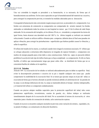 Tomo III
Una vez extendida la tongada se procederá a su humectación, si es necesario, de forma que el
humedecimiento sea uniforme. En los casos especiales en que la humedad natural del material sea excesiva,
para conseguir la compactación prevista, se tomarán las medidas adecuadas para su desecación.
Conseguida la humectación más conveniente (según ensayos previos), se procederá a la compactación. Los
bordes con estructuras de contención se compactarán con compactador de arrastre manual; los bordes
ataluzados se redondearán todas las aristas en una longitud no menor que 1/4 de la altura de cada franja
ataluzada. En la coronación del terraplén, en los últimos 50 cm, se extenderán y compactarán las tierras de
igual forma, hasta alcanzar una densidad seca del 100 %. La última tongada se realizará con material
seleccionado. Cuando se utilicen rodillos vibrantes para compactar, deberán darse al final unas pasadas sin
aplicar vibración, para corregir las perturbaciones superficiales que hubiese podido causar la vibración, y
sellar la superficie.
El relleno del trasdós de los muros, se realizará cuando éstos tengan la resistencia necesaria. El relleno que
se coloque adyacente a estructuras debe disponerse en tongadas de espesor limitado y compactarse con
medios de energía pequeña para evitar daño a estas construcciones. Sobre las capas en ejecución deberá
prohibirse la acción de todo tipo de tráfico hasta que se haya completado su compactación. Si ello no fuera
factible, el tráfico que necesariamente tenga que pasar sobre ellas se distribuirá de forma que no se
concentren huellas de rodadas en la superficie.
2.3.1.1.6 Taludes.
Artículo 109.- La excavación de los taludes se realizará adecuadamente para no dañar su superficie final,
evitar la descompresión prematura o excesiva de su pie e impedir cualquier otra causa que pueda
comprometer la estabilidad de la excavación final. Si se tienen que ejecutar zanjas en el pie del talud, se
excavarán de forma que el terreno afectado no pierda resistencia debido a la deformación de las paredes de
la zanja o a un drenaje defectuoso de ésta. La zanja se mantendrá abierta el tiempo mínimo indispensable,
y el material del relleno se compactará cuidadosamente.
Cuando sea preciso adoptar medidas especiales para la protección superficial del talud, tales como
plantaciones superficiales, revestimiento, cunetas de guarda, etc., dichos trabajos se realizarán
inmediatamente después de la excavación del talud. No se acumulará el terreno de excavación, ni otros
materiales junto a bordes de coronación de taludes, salvo autorización expresa.
Cuando al excavar se encuentre cualquier anomalía no prevista como variación de estratos, oquedades, etc,
se parará el trabajo y se comunicará a la dirección facultativa.
46
 
