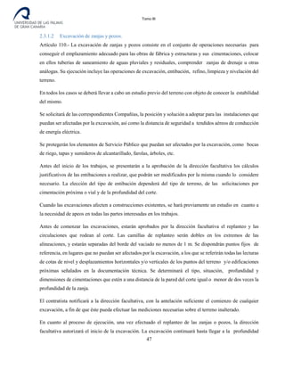 Tomo III
2.3.1.2 Excavación de zanjas y pozos.
Artículo 110.- La excavación de zanjas y pozos consiste en el conjunto de operaciones necesarias para
conseguir el emplazamiento adecuado para las obras de fábrica y estructuras y sus cimentaciones, colocar
en ellos tuberías de saneamiento de aguas pluviales y residuales, comprender zanjas de drenaje u otras
análogas. Su ejecución incluye las operaciones de excavación, entibación, refino, limpieza y nivelación del
terreno.
En todos los casos se deberá llevar a cabo un estudio previo del terreno con objeto de conocer la estabilidad
del mismo.
Se solicitará de las correspondientes Compañías, la posición y solución a adoptar para las instalaciones que
puedan ser afectadas por la excavación, así como la distancia de seguridad a tendidos aéreos de conducción
de energía eléctrica.
Se protegerán los elementos de Servicio Público que puedan ser afectados por la excavación, como bocas
de riego, tapas y sumideros de alcantarillado, farolas, árboles, etc.
Antes del inicio de los trabajos, se presentarán a la aprobación de la dirección facultativa los cálculos
justificativos de las entibaciones a realizar, que podrán ser modificados por la misma cuando lo considere
necesario. La elección del tipo de entibación dependerá del tipo de terreno, de las solicitaciones por
cimentación próxima o vial y de la profundidad del corte.
Cuando las excavaciones afecten a construcciones existentes, se hará previamente un estudio en cuanto a
la necesidad de apeos en todas las partes interesadas en los trabajos.
Antes de comenzar las excavaciones, estarán aprobados por la dirección facultativa el replanteo y las
circulaciones que rodean al corte. Las camillas de replanteo serán dobles en los extremos de las
alineaciones, y estarán separadas del borde del vaciado no menos de 1 m. Se dispondrán puntos fijos de
referencia, en lugares que no puedan ser afectados por la excavación, a los que se referirán todaslas lecturas
de cotas de nivel y desplazamientos horizontales y/o verticales de los puntos del terreno y/o edificaciones
próximas señalados en la documentación técnica. Se determinará el tipo, situación, profundidad y
dimensiones de cimentaciones que estén a una distancia de la pared del corte igual o menor de dos veces la
profundidad de la zanja.
El contratista notificará a la dirección facultativa, con la antelación suficiente el comienzo de cualquier
excavación, a fin de que éste pueda efectuar las mediciones necesarias sobre el terreno inalterado.
En cuanto al proceso de ejecución, una vez efectuado el replanteo de las zanjas o pozos, la dirección
facultativa autorizará el inicio de la excavación. La excavación continuará hasta llegar a la profundidad
47
 