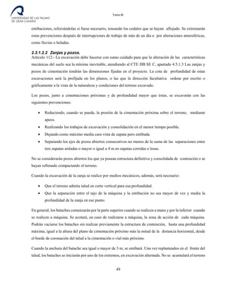Tomo III
entibaciones, reforzándolas si fuese necesario, tensando los codales que se hayan aflojado. Se extremarán
estas prevenciones después de interrupciones de trabajo de más de un día o por alteraciones atmosféricas,
como lluvias o heladas.
2.3.1.2.2 Zanjas y pozos.
Artículo 112.- La excavación debe hacerse con sumo cuidado para que la alteración de las características
mecánicas del suelo sea la mínima inevitable, atendiendo al CTE DB SE C, apartado 4.5.1.3 Las zanjas y
pozos de cimentación tendrán las dimensiones fijadas en el proyecto. La cota de profundidad de estas
excavaciones será la prefijada en los planos, o las que la dirección facultativa ordene por escrito o
gráficamente a la vista de la naturaleza y condiciones del terreno excavado.
Los pozos, junto a cimentaciones próximas y de profundidad mayor que éstas, se excavarán con las
siguientes prevenciones:
• Reduciendo, cuando se pueda, la presión de la cimentación próxima sobre el terreno, mediante
apeos.
• Realizando los trabajos de excavación y consolidación en el menor tiempo posible.
• Dejando como máximo media cara vista de zapata pero entibada.
• Separando los ejes de pozos abiertos consecutivos no menos de la suma de las separaciones entre
tres zapatas aisladas o mayor o igual a 4 m en zapatas corridas o losas.
No se considerarán pozos abiertos los que ya posean estructura definitiva y consolidada de contención o se
hayan rellenado compactando el terreno.
Cuando la excavación de la zanja se realice por medios mecánicos, además, será necesario:
• Que el terreno admita talud en corte vertical para esa profundidad.
• Que la separación entre el tajo de la máquina y la entibación no sea mayor de vez y media la
profundidad de la zanja en ese punto.
En general, los bataches comenzarán por la parte superior cuando se realicen a mano y por la inferior cuando
se realicen a máquina. Se acotará, en caso de realizarse a máquina, la zona de acción de cada máquina.
Podrán vaciarse los bataches sin realizar previamente la estructura de contención, hasta una profundidad
máxima, igual a la altura del plano de cimentación próximo más la mitad de la distancia horizontal, desde
el borde de coronación del talud a la cimentación o vial más próximo.
Cuando la anchura del batache sea igual o mayor de 3 m, se entibará. Una vez replanteados en el frente del
talud, los bataches se iniciarán por uno de los extremos, en excavación alternada. No se acumulará el terreno
49
 