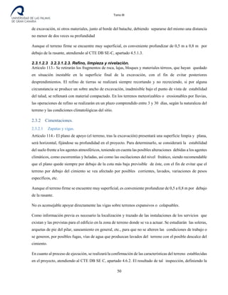 Tomo III
de excavación, ni otros materiales, junto al borde del batache, debiendo separarse del mismo una distancia
no menor de dos veces su profundidad
Aunque el terreno firme se encuentre muy superficial, es conveniente profundizar de 0,5 m a 0,8 m por
debajo de la rasante, atendiendo al CTE DB SE-C, apartado 4.5.1.3.
2.3.1.2.3 3.2.3.1.2.3. Refino, limpieza y nivelación.
Artículo 113.- Se retirarán los fragmentos de roca, lajas, bloques y materiales térreos, que hayan quedado
en situación inestable en la superficie final de la excavación, con el fin de evitar posteriores
desprendimientos. El refino de tierras se realizará siempre recortando y no recreciendo, si por alguna
circunstancia se produce un sobre ancho de excavación, inadmisible bajo el punto de vista de estabilidad
del talud, se rellenará con material compactado. En los terrenos meteorizables o erosionables por lluvias,
las operaciones de refino se realizarán en un plazo comprendido entre 3 y 30 días, según la naturaleza del
terreno y las condiciones climatológicas del sitio.
2.3.2 Cimentaciones.
2.3.2.1 Zapatas y vigas.
Artículo 114.- El plano de apoyo (el terreno, tras la excavación) presentará una superficie limpia y plana,
será horizontal, fijándose su profundidad en el proyecto. Para determinarlo, se considerará la estabilidad
del suelo frente a los agentes atmosféricos, teniendo en cuenta las posibles alteraciones debidas a los agentes
climáticos, como escorrentías y heladas, así como las oscilaciones del nivel freático, siendo recomendable
que el plano quede siempre por debajo de la cota más baja previsible de éste, con el fin de evitar que el
terreno por debajo del cimiento se vea afectado por posibles corrientes, lavados, variaciones de pesos
específicos, etc.
Aunque el terreno firme se encuentre muy superficial, es conveniente profundizar de 0,5 a 0,8 m por debajo
de la rasante.
No es aconsejable apoyar directamente las vigas sobre terrenos expansivos o colapsables.
Como información previa es necesario la localización y trazado de las instalaciones de los servicios que
existan y las previstas para el edificio en la zona de terreno donde se va a actuar. Se estudiarán las soleras,
arquetas de pie del pilar, saneamiento en general, etc., para que no se alteren las condiciones de trabajo o
se generen, por posibles fugas, vías de agua que produzcan lavados del terreno con el posible descalce del
cimiento.
En cuanto al proceso de ejecución, se realizará la confirmación de las características del terreno establecidas
en el proyecto, atendiendo al CTE DB SE C, apartado 4.6.2. El resultado de tal inspección, definiendo la
50
 