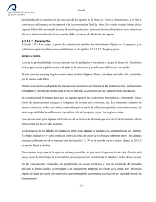 Tomo III
profundidad de la cimentación de cada uno de los apoyos de la obra, su forma y dimensiones, y el tipo y
consistencia del terreno se incorporará a la documentación final de obra. Si el suelo situado debajo de las
zapatas difiere del encontrado durante el estudio geotécnico (contiene bolsadas blandas no detectadas) o se
altera su estructura durante la excavación, debe revisarse el cálculo de las zapatas.
2.3.2.1.1 Excavación.
Artículo 115.- Las zanjas y pozos de cimentación tendrán las dimensiones fijadas en el proyecto y se
realizarán según las indicaciones establecidas en el capítulo 3.2.3.1.2.2 Zanjas y pozos
Zanjas y pozos.
La cota de profundidad de las excavaciones será la prefijada en los planos o las que la dirección facultativa
ordene por escrito o gráficamente a la vista de la naturaleza y condiciones del terreno excavado.
Si los cimientos son muy largos es conveniente también disponer llaves o anclajes verticales más profundos,
por lo menos cada 10 m.
Para la excavación se adoptarán las precauciones necesarias en función de las distancias a las edificaciones
colindantes y del tipo de terreno para evitar al máximo la alteración de sus características mecánicas.
Se acondicionará el terreno para que las zapatas apoyen en condiciones homogéneas, eliminando rocas,
restos de cimentaciones antiguas y lentejones de terreno más resistente, etc. Los elementos extraños de
menor resistencia, serán excavados y sustituidos por un suelo de relleno compactado convenientemente, de
una compresibilidad sensiblemente equivalente a la del conjunto, o por hormigón en masa.
Las excavaciones para zapatas a diferente nivel, se realizarán de modo que se evite el deslizamiento de las
tierras entre los dos niveles distintos.
La inclinación de los taludes de separación entre estas zapatas se ajustará a las características del terreno.
A efectos indicativos y salvo orden en contra, la línea de unión de los bordes inferiores entre dos zapatas
situadas a diferente nivel no superará una inclinación 1H:1V en el caso de rocas y suelos duros, ni 2H:1V
en suelos flojos a medios.
Para excavar en presencia de agua en suelos permeables, se precisará el agotamiento de ésta durante toda
la ejecución de los trabajos de cimentación, sin comprometer la estabilidad de taludes o de las obras vecinas.
En las excavaciones ejecutadas sin agotamiento en suelos arcillosos y con un contenido de humedad
próximo al límite líquido, se procederá a un saneamiento temporal del fondo de la zanja, por absorción
capilar del agua del suelo con materiales secos permeables que permita la ejecución en seco del proceso de
hormigonado.
51
 