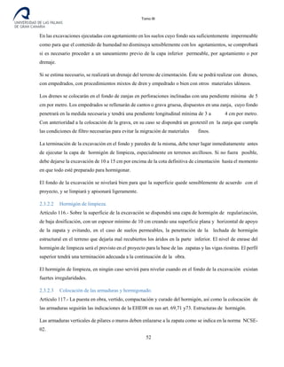 Tomo III
En las excavaciones ejecutadas con agotamiento en los suelos cuyo fondo sea suficientemente impermeable
como para que el contenido de humedad no disminuya sensiblemente con los agotamientos, se comprobará
si es necesario proceder a un saneamiento previo de la capa inferior permeable, por agotamiento o por
drenaje.
Si se estima necesario, se realizará un drenaje del terreno de cimentación. Éste se podrá realizar con drenes,
con empedrados, con procedimientos mixtos de dren y empedrado o bien con otros materiales idóneos.
Los drenes se colocarán en el fondo de zanjas en perforaciones inclinadas con una pendiente mínima de 5
cm por metro. Los empedrados se rellenarán de cantos o grava gruesa, dispuestos en una zanja, cuyo fondo
penetrará en la medida necesaria y tendrá una pendiente longitudinal mínima de 3 a 4 cm por metro.
Con anterioridad a la colocación de la grava, en su caso se dispondrá un geotextil en la zanja que cumpla
las condiciones de filtro necesarias para evitar la migración de materiales finos.
La terminación de la excavación en el fondo y paredes de la misma, debe tener lugar inmediatamente antes
de ejecutar la capa de hormigón de limpieza, especialmente en terrenos arcillosos. Si no fuera posible,
debe dejarse la excavación de 10 a 15 cm por encima de la cota definitiva de cimentación hasta el momento
en que todo esté preparado para hormigonar.
El fondo de la excavación se nivelará bien para que la superficie quede sensiblemente de acuerdo con el
proyecto, y se limpiará y apisonará ligeramente.
2.3.2.2 Hormigón de limpieza.
Artículo 116.- Sobre la superficie de la excavación se dispondrá una capa de hormigón de regularización,
de baja dosificación, con un espesor mínimo de 10 cm creando una superficie plana y horizontal de apoyo
de la zapata y evitando, en el caso de suelos permeables, la penetración de la lechada de hormigón
estructural en el terreno que dejaría mal recubiertos los áridos en la parte inferior. El nivel de enrase del
hormigón de limpieza será el previsto en el proyecto para la base de las zapatas y las vigas riostras. El perfil
superior tendrá una terminación adecuada a la continuación de la obra.
El hormigón de limpieza, en ningún caso servirá para nivelar cuando en el fondo de la excavación existan
fuertes irregularidades.
2.3.2.3 Colocación de las armaduras y hormigonado.
Artículo 117.- La puesta en obra, vertido, compactación y curado del hormigón, así como la colocación de
las armaduras seguirán las indicaciones de la EHE08 en sus art. 69,71 y73. Estructuras de hormigón.
Las armaduras verticales de pilares o muros deben enlazarse a la zapata como se indica en la norma NCSE-
02.
52
 