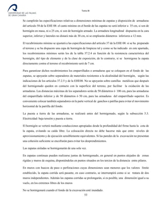 Tomo III
Se cumplirán las especificaciones relativas a dimensiones mínimas de zapatas y disposición de armaduras
del artículo 58 de la EHE 08: el canto mínimo en el borde de las zapatas no será inferior a 35 cm, si son de
hormigón en masa, ni a 25 cm, si son de hormigón armado. La armadura longitudinal dispuesta en la cara
superior, inferior y laterales no distará más de 30 cm, ni se emplearán diámetros inferiores a 12 mm.
El recubrimiento mínimo se ajustará a las especificaciones del artículo 37 de la EHE 08: si se ha preparado
el terreno y se ha dispuesto una capa de hormigón de limpieza tal y como se ha indicado en este apartado,
los recubrimientos mínimos serán los de la tabla 37.2.4 en función de la resistencia característica del
hormigón, del tipo de elemento y de la clase de exposición, de lo contrario, si se hormigona la zapata
directamente contra el terreno el recubrimiento será de 7 cm.
Para garantizar dichos recubrimientos los emparrillados o armaduras que se coloquen en el fondo de las
zapatas, se apoyarán sobre separadores de materiales resistentes a la alcalinidad del hormigón, según las
indicaciones de los artículos 37.2.5 y de la EHE08. No se apoyarán sobre camillas metálicas que después
del hormigonado queden en contacto con la superficie del terreno, por facilitar la oxidación de las
armaduras. Las distancias máximas de los separadores serán de 50 diámetros ó 100 cm, para las armaduras
del emparrillado inferior y de 50 diámetros ó 50 cm, para las armaduras del emparrillado superior. Es
conveniente colocar también separadores en la parte vertical de ganchos o patillas para evitar el movimiento
horizontal de la parrilla del fondo.
La puesta a tierra de las armaduras, se realizará antes del hormigonado, según la subsección 5.3.
Electricidad: baja tensión y puesta a tierra.
El hormigón se verterá mediante conducciones apropiadas desde la profundidad del firme hasta la cota de
la zapata, evitando su caída libre. La colocación directa no debe hacerse más que entre niveles de
aprovisionamiento y de ejecución sensiblemente equivalentes. Si las paredes de la excavación no presentan
una cohesión suficiente se encofrarán para evitar los desprendimientos.
Las zapatas aisladas se hormigonarán de una sola vez.
En zapatas continuas pueden realizarse juntas de hormigonado, en general en puntos alejados de zonas
rígidas y muros de esquina, disponiéndolas en puntos situados en los tercios de la distancia entre pilares.
En muros con huecos de paso o perforaciones cuyas dimensiones sean menores que los valores límite
establecido, la zapata corrida será pasante, en caso contrario, se interrumpirá como si se tratara de dos
muros independientes. Además las zapatas corridas se prolongarán, si es posible, una dimensión igual a su
vuelo, en los extremos libres de los muros
No se hormigonará cuando el fondo de la excavación esté inundado.
53
 