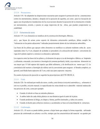 Tomo III
2.3.2.4 Precauciones.
Artículo 118.- Se adoptarán las disposiciones necesarias para asegurar la protección de las cimentaciones
contra los aterramientos, durante y después de la ejecución de aquellas, así como para la evacuación de
aguas caso de producirse inundaciones de las excavaciones durante la ejecución de la cimentación evitando
así aterramientos, erosión, o puesta en carga imprevista de las obras, que puedan comprometer su
estabilidad.
2.3.3 Estructura de acero.
Artículo 119.- Los elementos no metálicos de la construcción (hormigón, fábricas,
etc.), que hayan de actuar como soporte de elementos estructurales metálicos, deben cumplir las
“tolerancias en las partes adyacentes” indicadas posteriormente dentro de las tolerancias admisibles.
Las bases de los pilares que apoyen sobre elementos no metálicos se calzarán mediante cuñas de acero
separadas entre 4 y 8 cm, después de acuñadas se procederá a la colocación del número conveniente de
vigas de la planta superior y entonces se alinearán y aplomarán.
Los espacios entre las bases de los pilares y el elemento de apoyo si es de hormigón o fábrica, se limpiarán
y rellenarán, retacando, con mortero u hormigón de cemento portland y árido, cuya máxima dimensión no
sea mayor que 1/5 del espesor del espacio que debe rellenarse, y de dosificación no menor que 1:2. La
consistencia del mortero u hormigón de relleno será la conveniente para asegurar el llenado completo; en
general, será fluida hasta espesores de 5 cm y más seca para espesores mayores.
En cuanto al proceso de ejecución se seguirán las prescripciones del CTE DB SE-A.
2.3.3.1 Corte.
Artículo 120.- Se realizará por medio de sierra, cizalla, corte térmico (oxicorte) automático y, solamente si
este no es posible, oxicorte manual; se especificarán las zonas donde no es admisible material endurecido
tras procesos de corte, como por ejemplo:
• Cuando el cálculo se base en métodos plásticos.
• A ambos lados de cada rótula plástica en una distancia igual al canto de la pieza.
• Cuando predomine la fatiga, en chapas y llantas, perfiles laminados, y tubos sin costura.
• Cuando el diseño para esfuerzos sísmicos o accidentales se base en la ductilidad de la estructura.
2.3.3.2 Conformado.
Artículo 121.- El acero se puede doblar, prensar o forjar hasta que adopte la forma requerida, utilizando
procesos de conformado en caliente o en frío, siempre que las características del material no queden por
54
 