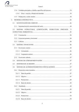 Tomo I
5
1.5.4 Unidades principales y detalles específicos del proceso....................................................34
1.5.4.1 Zona 1: mezcla y filtrado del destilado .......................................................................34
1.5.5 Producción y ventas anuales ..............................................................................................44
2. MEMORIA CONSTRUCTIVA.....................................................................................................46
2.1 SUSTENTACIÓN DEL EDIFICIO........................................................................................46
2.1.1 Sustentación de la característica del suelo..........................................................................46
2.2 SISTEMA ESTRUCTURAL (CIMENTACIÓN, ESTRUCTURA PORTANTE Y
ESTRUCTURA HORIZONTAL).....................................................................................................46
2.2.1 Cimentación. ......................................................................................................................46
2.2.2 Estructura portante y horizontal. ........................................................................................46
2.2.3 Cubierta..............................................................................................................................46
2.3 SISTEMA ENVOLVENTE. ..................................................................................................46
2.3.1 Envolvente exterior: ...........................................................................................................46
2.3.1.1 Cerramiento.................................................................................................................46
2.3.1.2 Carpintería exterior......................................................................................................46
2.3.2 Envolvente cubierta............................................................................................................47
2.4 SISTEMA DE COMPARTIMENTACIÓN............................................................................47
2.5 SISTEMAS DE ACABADOS. ...............................................................................................47
2.6 SISTEMA DE ACONDICIONAMIENTO E INSTALACIONES.........................................47
2.6.1 Protección contra incendios................................................................................................47
2.6.1.1 Datos de partida. ..........................................................................................................47
2.6.1.2 Objetivo.......................................................................................................................47
2.6.1.3 Prestaciones.................................................................................................................48
2.6.1.4 Bases de cálculo...........................................................................................................48
2.6.2 Alumbrado..........................................................................................................................48
2.6.2.1 Datos de partida. ..........................................................................................................48
2.6.2.2 Objetivo.......................................................................................................................49
2.6.2.3 Prestaciones.................................................................................................................50
2.6.2.4 Bases de cálculo...........................................................................................................50
 
