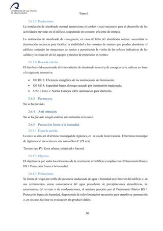 Tomo I
50
2.6.2.3 Prestaciones.
La instalación de alumbrado normal proporciona el confort visual necesario para el desarrollo de las
actividades previstas en el edificio, asegurando un consumo eficiente de energía.
La instalación de alumbrado de emergencia, en caso de fallo del alumbrado normal, suministra la
iluminación necesaria para facilitar la visibilidad a los usuarios de manera que puedan abandonar el
edificio, evitando las situaciones de pánico y permitiendo la visión de las señales indicativas de las
salidas y la situación de los equipos y medios de protección existentes.
2.6.2.4 Bases de cálculo.
El diseño y el dimensionado de la instalación de alumbrado normal y de emergencia se realizan en base
a la siguiente normativa:
 DB HE 3: Eficiencia energética de las instalaciones de iluminación.
 DB SU 4: Seguridad frente al riesgo causado por iluminación inadecuada.
 UNE 12464-1: Norma Europea sobre iluminación para interiores.
2.6.3 Pararrayos.
No se ha previsto.
2.6.4 Anti intrusión.
No se ha previsto ningún sistema anti intrusión en la nave.
2.6.5 Protección frente a la humedad.
2.6.5.1 Datos de partida.
La nave se sitúa en el término municipal de Agüimes, en la isla de Gran Canaria. El término municipal
de Agüimes se encuentra en una zona eólica C (29 m/s).
Terreno tipo IV: Zona urbana, industrial o forestal.
2.6.5.2 Objetivo.
El objetivo es que todos los elementos de la envolvente del edificio cumplan con el Documento Básico
HS 1 Protección frente a la humedad.
2.6.5.3 Prestaciones.
Se limita el riesgo previsible de presencia inadecuada de agua o humedad en el interior del edificio o en
sus cerramientos, como consecuencia del agua procedente de precipitaciones atmosféricas, de
escorrentías, del terreno o de condensaciones, al mínimo prescrito por el Documento Básico HS 1
Protección frente a la humedad, disponiendo de todos los medios necesarios para impedir su penetración
o, en su caso, facilitar su evacuación sin producir daños.
 