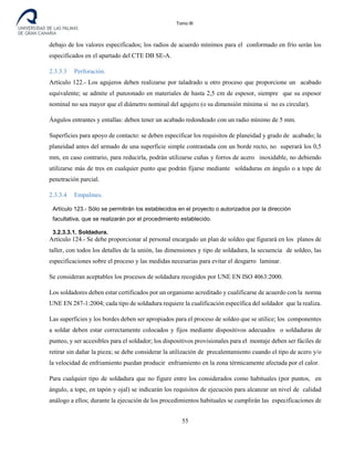Tomo III
debajo de los valores especificados; los radios de acuerdo mínimos para el conformado en frío serán los
especificados en el apartado del CTE DB SE-A.
2.3.3.3 Perforación.
Artículo 122.- Los agujeros deben realizarse por taladrado u otro proceso que proporcione un acabado
equivalente; se admite el punzonado en materiales de hasta 2,5 cm de espesor, siempre que su espesor
nominal no sea mayor que el diámetro nominal del agujero (o su dimensión mínima si no es circular).
Ángulos entrantes y entallas: deben tener un acabado redondeado con un radio mínimo de 5 mm.
Superficies para apoyo de contacto: se deben especificar los requisitos de planeidad y grado de acabado; la
planeidad antes del armado de una superficie simple contrastada con un borde recto, no superará los 0,5
mm, en caso contrario, para reducirla, podrán utilizarse cuñas y forros de acero inoxidable, no debiendo
utilizarse más de tres en cualquier punto que podrán fijarse mediante soldaduras en ángulo o a tope de
penetración parcial.
2.3.3.4 Empalmes.
Artículo 123.- Sólo se permitirán los establecidos en el proyecto o autorizados por la dirección
facultativa, que se realizarán por el procedimiento establecido.
3.2.3.3.1. Soldadura.
Artículo 124.- Se debe proporcionar al personal encargado un plan de soldeo que figurará en los planos de
taller, con todos los detalles de la unión, las dimensiones y tipo de soldadura, la secuencia de soldeo, las
especificaciones sobre el proceso y las medidas necesarias para evitar el desgarro laminar.
Se consideran aceptables los procesos de soldadura recogidos por UNE EN ISO 4063:2000.
Los soldadores deben estar certificados por un organismo acreditado y cualificarse de acuerdo con la norma
UNE EN 287-1:2004; cada tipo de soldadura requiere la cualificación específica del soldador que la realiza.
Las superficies y los bordes deben ser apropiados para el proceso de soldeo que se utilice; los componentes
a soldar deben estar correctamente colocados y fijos mediante dispositivos adecuados o soldaduras de
punteo, y ser accesibles para el soldador; los dispositivos provisionales para el montaje deben ser fáciles de
retirar sin dañar la pieza; se debe considerar la utilización de precalentamiento cuando el tipo de acero y/o
la velocidad de enfriamiento puedan producir enfriamiento en la zona térmicamente afectada por el calor.
Para cualquier tipo de soldadura que no figure entre los considerados como habituales (por puntos, en
ángulo, a tope, en tapón y ojal) se indicarán los requisitos de ejecución para alcanzar un nivel de calidad
análogo a ellos; durante la ejecución de los procedimientos habituales se cumplirán las especificaciones de
55
 