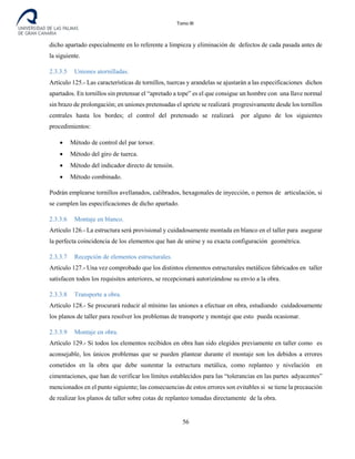 Tomo III
dicho apartado especialmente en lo referente a limpieza y eliminación de defectos de cada pasada antes de
la siguiente.
2.3.3.5 Uniones atornilladas.
Artículo 125.- Las características de tornillos, tuercas y arandelas se ajustarán a las especificaciones dichos
apartados. En tornillos sin pretensar el “apretado a tope” es el que consigue un hombre con una llave normal
sin brazo de prolongación; en uniones pretensadas el apriete se realizará progresivamente desde los tornillos
centrales hasta los bordes; el control del pretensado se realizará por alguno de los siguientes
procedimientos:
• Método de control del par torsor.
• Método del giro de tuerca.
• Método del indicador directo de tensión.
• Método combinado.
Podrán emplearse tornillos avellanados, calibrados, hexagonales de inyección, o pernos de articulación, si
se cumplen las especificaciones de dicho apartado.
2.3.3.6 Montaje en blanco.
Artículo 126.- La estructura será provisional y cuidadosamente montada en blanco en el taller para asegurar
la perfecta coincidencia de los elementos que han de unirse y su exacta configuración geométrica.
2.3.3.7 Recepción de elementos estructurales.
Artículo 127.- Una vez comprobado que los distintos elementos estructurales metálicos fabricados en taller
satisfacen todos los requisitos anteriores, se recepcionará autorizándose su envío a la obra.
2.3.3.8 Transporte a obra.
Artículo 128.- Se procurará reducir al mínimo las uniones a efectuar en obra, estudiando cuidadosamente
los planos de taller para resolver los problemas de transporte y montaje que esto pueda ocasionar.
2.3.3.9 Montaje en obra.
Artículo 129.- Si todos los elementos recibidos en obra han sido elegidos previamente en taller como es
aconsejable, los únicos problemas que se pueden plantear durante el montaje son los debidos a errores
cometidos en la obra que debe sustentar la estructura metálica, como replanteo y nivelación en
cimentaciones, que han de verificar los límites establecidos para las “tolerancias en las partes adyacentes”
mencionados en el punto siguiente; las consecuencias de estos errores son evitables si se tiene la precaución
de realizar los planos de taller sobre cotas de replanteo tomadas directamente de la obra.
56
 