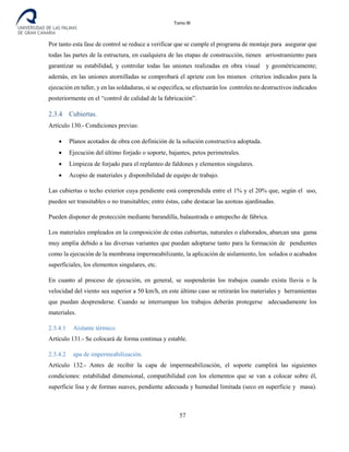Tomo III
Por tanto esta fase de control se reduce a verificar que se cumple el programa de montaje para asegurar que
todas las partes de la estructura, en cualquiera de las etapas de construcción, tienen arriostramiento para
garantizar su estabilidad, y controlar todas las uniones realizadas en obra visual y geométricamente;
además, en las uniones atornilladas se comprobará el apriete con los mismos criterios indicados para la
ejecución en taller, y en las soldaduras, si se especifica, se efectuarán los controles no destructivos indicados
posteriormente en el “control de calidad de la fabricación”.
2.3.4 Cubiertas.
Artículo 130.- Condiciones previas:
• Planos acotados de obra con definición de la solución constructiva adoptada.
• Ejecución del último forjado o soporte, bajantes, petos perimetrales.
• Limpieza de forjado para el replanteo de faldones y elementos singulares.
• Acopio de materiales y disponibilidad de equipo de trabajo.
Las cubiertas o techo exterior cuya pendiente está comprendida entre el 1% y el 20% que, según el uso,
pueden ser transitables o no transitables; entre éstas, cabe destacar las azoteas ajardinadas.
Pueden disponer de protección mediante barandilla, balaustrada o antepecho de fábrica.
Los materiales empleados en la composición de estas cubiertas, naturales o elaborados, abarcan una gama
muy amplia debido a las diversas variantes que puedan adoptarse tanto para la formación de pendientes
como la ejecución de la membrana impermeabilizante, la aplicación de aislamiento, los solados o acabados
superficiales, los elementos singulares, etc.
En cuanto al proceso de ejecución, en general, se suspenderán los trabajos cuando exista lluvia o la
velocidad del viento sea superior a 50 km/h, en este último caso se retirarán los materiales y herramientas
que puedan desprenderse. Cuando se interrumpan los trabajos deberán protegerse adecuadamente los
materiales.
2.3.4.1 Aislante térmico.
Artículo 131.- Se colocará de forma continua y estable.
2.3.4.2 apa de impermeabilización.
Artículo 132.- Antes de recibir la capa de impermeabilización, el soporte cumplirá las siguientes
condiciones: estabilidad dimensional, compatibilidad con los elementos que se van a colocar sobre él,
superficie lisa y de formas suaves, pendiente adecuada y humedad limitada (seco en superficie y masa).
57
 