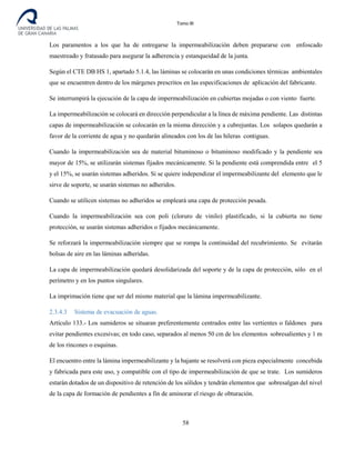 Tomo III
Los paramentos a los que ha de entregarse la impermeabilización deben prepararse con enfoscado
maestreado y fratasado para asegurar la adherencia y estanqueidad de la junta.
Según el CTE DB HS 1, apartado 5.1.4, las láminas se colocarán en unas condiciones térmicas ambientales
que se encuentren dentro de los márgenes prescritos en las especificaciones de aplicación del fabricante.
Se interrumpirá la ejecución de la capa de impermeabilización en cubiertas mojadas o con viento fuerte.
La impermeabilización se colocará en dirección perpendicular a la línea de máxima pendiente. Las distintas
capas de impermeabilización se colocarán en la misma dirección y a cubrejuntas. Los solapos quedarán a
favor de la corriente de agua y no quedarán alineados con los de las hileras contiguas.
Cuando la impermeabilización sea de material bituminoso o bituminoso modificado y la pendiente sea
mayor de 15%, se utilizarán sistemas fijados mecánicamente. Si la pendiente está comprendida entre el 5
y el 15%, se usarán sistemas adheridos. Si se quiere independizar el impermeabilizante del elemento que le
sirve de soporte, se usarán sistemas no adheridos.
Cuando se utilicen sistemas no adheridos se empleará una capa de protección pesada.
Cuando la impermeabilización sea con poli (cloruro de vinilo) plastificado, si la cubierta no tiene
protección, se usarán sistemas adheridos o fijados mecánicamente.
Se reforzará la impermeabilización siempre que se rompa la continuidad del recubrimiento. Se evitarán
bolsas de aire en las láminas adheridas.
La capa de impermeabilización quedará desolidarizada del soporte y de la capa de protección, sólo en el
perímetro y en los puntos singulares.
La imprimación tiene que ser del mismo material que la lámina impermeabilizante.
2.3.4.3 Sistema de evacuación de aguas.
Artículo 133.- Los sumideros se situaran preferentemente centrados entre las vertientes o faldones para
evitar pendientes excesivas; en todo caso, separados al menos 50 cm de los elementos sobresalientes y 1 m
de los rincones o esquinas.
El encuentro entre la lámina impermeabilizante y la bajante se resolverá con pieza especialmente concebida
y fabricada para este uso, y compatible con el tipo de impermeabilización de que se trate. Los sumideros
estarán dotados de un dispositivo de retención de los sólidos y tendrán elementos que sobresalgan del nivel
de la capa de formación de pendientes a fin de aminorar el riesgo de obturación.
58
 