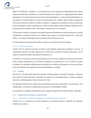Tomo III
Según el CTE DB HS 1, apartado 5.1.4, el elemento que sirve de soporte de la impermeabilización deberá
rebajarse alrededor de los sumideros o en todo el perímetro de los canalones. La impermeabilización deberá
prolongarse 10 cm como mínimo por encima de las alas del sumidero. La unión del impermeabilizante con
el sumidero o el canalón deberá ser estanca. El borde superior del sumidero deberá quedar por debajo del
nivel de escorrentía de la cubierta. Cuando el sumidero se disponga en un paramento vertical, deberá tener
sección rectangular. Cuando se disponga un canalón su borde superior deberá quedar por debajo del nivel
de escorrentía de la cubierta y debe estar fijado al elemento que sirve de soporte.
La lima hoyas, canalones y cazoletas de recogida de agua pluvial tendrán la sección necesaria para evacuarla
sobradamente, calculada en función de la superficie que recojan y la zona pluviométrica de enclave del
edificio. Las bajantes de desagüe pluvial no distarán más de 20 metros entre sí.
Se realizarán pozos de registro para facilitar la limpieza y mantenimiento de los desagües.
2.3.4.4 Control de ejecución.
Artículo 134.- El control de ejecución se llevará a cabo mediante inspecciones periódicas en las que se
comprobarán espesores de capas, disposiciones constructivas, colocación de juntas, dimensiones de los
solapes, humedad del soporte, humedad del aislamiento, etc.
La medición y valoración se efectuará, generalmente, por m2
de azotea, medida en su proyección horizontal,
incluso entrega a parámetros y p.p. de remates, terminada y en condiciones de uso. Se tendrán en cuenta,
no obstante, los enunciados señalados para cada partida de la medición o presupuesto, en los que se definen
los diversos factores que condicionan el precio descompuesto resultante.
2.3.5 Solados.
Artículo 135.- El solado debe formar una superficie totalmente plana y horizontal con perfecta alineación
de sus juntas en todas direcciones. Colocando una regla de 2 m. de longitud sobre el solado en cualquier
dirección, no deberán aparecer huecos mayores de 5 mm.
Se impedirá el tránsito por los solados hasta transcurridos cuatro días como mínimo, y en caso de ser éste
indispensable, se tomarán las medidas precisas para que no se perjudique al solado.
Los pavimentos se medirán y abonarán por metro cuadrado de superficie de solado realmente ejecutada.
2.3.6 Instalaciones auxiliares y control de obra.
2.3.6.1 Instalaciones auxiliares y precauciones a tomar durante la construcción.
Artículo 136.- La ejecución de las obras figuradas en el presente Proyecto, requerirán las siguientes
instalaciones auxiliares:
59
 