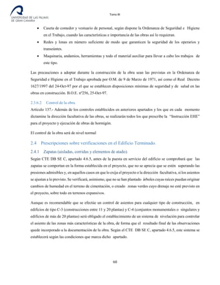 Tomo III
• Caseta de comedor y vestuario de personal, según dispone la Ordenanza de Seguridad e Higiene
en el Trabajo, cuando las características e importancia de las obras así lo requieran.
• Redes y lonas en número suficiente de modo que garanticen la seguridad de los operarios y
transeúntes.
• Maquinaria, andamios, herramientas y todo el material auxiliar para llevar a cabo los trabajos de
este tipo.
Las precauciones a adoptar durante la construcción de la obra sean las previstas en la Ordenanza de
Seguridad e Higiene en el Trabajo aprobada por O.M. de 9 de Marzo de 1971, así como el Real Decreto
1627/1997 del 24-Oct-97 por el que se establecen disposiciones mínimas de seguridad y de salud en las
obras en construcción. B.O.E. nº256, 25-Oct-97.
2.3.6.2 Control de la obra.
Artículo 137.- Además de los controles establecidos en anteriores apartados y los que en cada momento
dictamine la dirección facultativa de las obras, se realizarán todos los que prescribe la “Instrucción EHE”
para el proyecto y ejecución de obras de hormigón.
El control de la obra será de nivel normal
2.4 Prescripciones sobre verificaciones en el Edificio Terminado.
2.4.1 Zapatas (aisladas, corridas y elementos de atado).
Según CTE DB SE C, apartado 4.6.5, antes de la puesta en servicio del edificio se comprobará que las
zapatas se comportan en la forma establecida en el proyecto, que no se aprecia que se estén superando las
presiones admisibles y, en aquellos casos en que lo exija el proyecto o la dirección facultativa, si los asientos
se ajustan a lo previsto. Se verificará, asimismo, que no se han plantado árboles cuyas raíces puedan originar
cambios de humedad en el terreno de cimentación, o creado zonas verdes cuyo drenaje no esté previsto en
el proyecto, sobre todo en terrenos expansivos.
Aunque es recomendable que se efectúe un control de asientos para cualquier tipo de construcción, en
edificios de tipo C-3 (construcciones entre 11 y 20 plantas) y C-4 (conjuntos monumentales o singulares y
edificios de más de 20 plantas) será obligado el establecimiento de un sistema de nivelación para controlar
el asiento de las zonas más características de la obra, de forma que el resultado final de las observaciones
quede incorporado a la documentación de la obra. Según el CTE DB SE C, apartado 4.6.5, este sistema se
establecerá según las condiciones que marca dicho apartado.
60
 