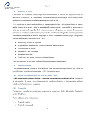 Tomo III
2.4.2 Estructura de acero.
Como última fase de todos los controles especificados anteriormente, se realizará una inspección visual del
conjunto de la estructura y de cada elemento a medida que van entrando en carga, verificando que no se
producen deformaciones o grietas inesperadas en alguna parte de ella.
En el caso de que se aprecie algún problema, o si especifica en la Parte I del presente Pliego, se pueden
realizar pruebas de carga para evaluar la seguridad de la estructura, toda o parte de ella; en estos ensayos,
salvo que se cuestione la seguridad de la estructura, no deben sobrepasarse las acciones de servicio, se
realizarán de acuerdo con un Plan de Ensayos que evalúe la viabilidad de la prueba, por una organización
con experiencia en este tipo de trabajos, dirigida por un técnico competente, que debe recoger los siguientes
aspectos (adaptados del artículo 99.2 de la EHE):
• Viabilidad y finalidad de la prueba.
• Magnitudes que deben medirse y localización de los puntos de medida.
• Procedimientos de medida.
• Escalones de carga y descarga.
• Medidas de seguridad.
• Condiciones para las que el ensayo resulta satisfactorio.
Estos ensayos tienen su aplicación fundamental en elementos sometidos a flexión.
2.4.3 Estructuras mixtas.
Tanto para los elementos, o partes, de acero estructural como para los de hormigón armado, son válidas las
especificaciones recogidas en la subsección 3.2.3.3. Estructura de acero.
2.4.4 Instalación de electricidad: baja tensión y puesta a tierra.
Verificaciones y pruebas de servicio para comprobar las prestaciones finales del edificio. Instalación
de baja tensión y de puesta a tierra. Documentación: certificados, boletines y documentación adicional
exigida por la Administración competente
2.4.5 Fontanería.
Verificaciones y pruebas de servicio para comprobar las prestaciones finales del edificio. Instalación
general del edificio.
Prueba hidráulica de las conducciones:
• Prueba de presión
• Prueba de estanquidad
61
 