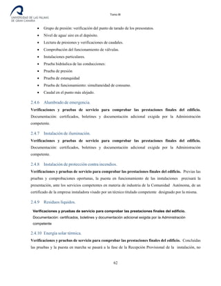 Tomo III
• Grupo de presión: verificación del punto de tarado de los presostatos.
• Nivel de agua/ aire en el depósito.
• Lectura de presiones y verificaciones de caudales.
• Comprobación del funcionamiento de válvulas.
• Instalaciones particulares.
• Prueba hidráulica de las conducciones:
• Prueba de presión
• Prueba de estanquidad
• Prueba de funcionamiento: simultaneidad de consumo.
• Caudal en el punto más alejado.
2.4.6 Alumbrado de emergencia.
Verificaciones y pruebas de servicio para comprobar las prestaciones finales del edificio.
Documentación: certificados, boletines y documentación adicional exigida por la Administración
competente.
2.4.7 Instalación de iluminación.
Verificaciones y pruebas de servicio para comprobar las prestaciones finales del edificio.
Documentación: certificados, boletines y documentación adicional exigida por la Administración
competente.
2.4.8 Instalación de protección contra incendios.
Verificaciones y pruebas de servicio para comprobar las prestaciones finales del edificio. Previas las
pruebas y comprobaciones oportunas, la puesta en funcionamiento de las instalaciones precisará la
presentación, ante los servicios competentes en materia de industria de la Comunidad Autónoma, de un
certificado de la empresa instaladora visado por un técnico titulado competente designado por la misma.
2.4.9 Residuos líquidos.
Verificaciones y pruebas de servicio para comprobar las prestaciones finales del edificio.
Documentación: certificados, boletines y documentación adicional exigida por la Administración
competente
2.4.10 Energía solar térmica.
Verificaciones y pruebas de servicio para comprobar las prestaciones finales del edificio. Concluidas
las pruebas y la puesta en marcha se pasará a la fase de la Recepción Provisional de la instalación, no
62
 