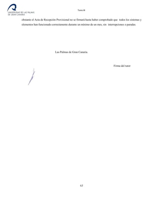 Tomo III
obstante el Acta de Recepción Provisional no se firmará hasta haber comprobado que todos los sistemas y
elementos han funcionado correctamente durante un mínimo de un mes, sin interrupciones o paradas.
Las Palmas de Gran Canaria.
Firma alumno Firma del tutor
63
 
