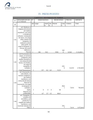 Tomo III
IV. PRESUPUESTO
CAPITULO 1: MOVIMIENTO DE TIERRAS
Nº
DESCRIPCION DE
LA UNIDAD
Nº DIMENSIONES MEDICIONES PRECIO IMPORTE
ud
uds
.
Largo Anch
o
Alt
o
Parcial Tota
l
Unitario Total
1.01
m2. Desbroce y
limpieza del terreno
por medios
mecánicos, con corte
y retirada de
arbustos, i/arrancado
de raíces, con carga
sobre camión sin
transporte, la
medición se hará
sobre perfil. sin
carga ni transporte y
con p.p. de costes
indirectos.
1 100 39,2 3920
392
0 0,54 € 2.116,80 €Parcela
1.02
m3 Excavación en
zanjas, en terrenos
compactos, por
medios mecánicos,
con extracción de
tierras a los bordes,
sin carga ni
transporte a
vertedero.
225,
6 12,25 € 2.763,40 €
Canal Saneamiento 1 357 0,3 0,5 53,55
1.03
m3. Excavación a
cielo abierto, en
terrenos compactos,
por medios
mecánicos, con
extracción de tierras
fuera de la
excavación, sin carga
ni transporte a
vertedero.
88,6
1 7,93 € 702,68 €
Aljibe 1 4 4 4 48
Depósito de
combustible 1 4,7 2,7 3,2 40,61
1.04
m3. Transporte a
vertedero de
escombros, con
camión de 7t,
cargado por medios
mecánicos, con
recorrido máximo de
10km. 1
252,
7 7,41 € 1.872,66 €
64
 