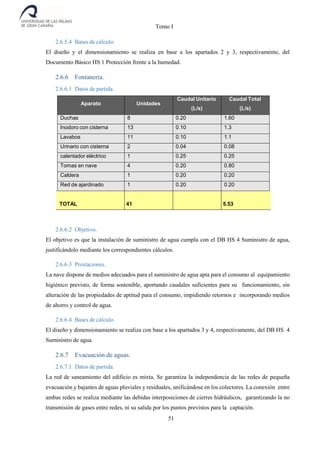 Tomo I
51
2.6.5.4 Bases de cálculo.
El diseño y el dimensionamiento se realiza en base a los apartados 2 y 3, respectivamente, del
Documento Básico HS 1 Protección frente a la humedad.
2.6.6 Fontanería.
2.6.6.1 Datos de partida.
Aparato Unidades
Caudal Unitario
(L/s)
Caudal Total
(L/s)
Duchas 8 0.20 1.60
Inodoro con cisterna 13 0.10 1.3
Lavabos 11 0.10 1.1
Urinario con cisterna 2 0.04 0.08
calentador eléctrico 1 0.25 0.25
Tomas en nave 4 0.20 0.80
Caldera 1 0.20 0.20
Red de ajardinado 1 0.20 0.20
TOTAL 41 5.53
2.6.6.2 Objetivo.
El objetivo es que la instalación de suministro de agua cumpla con el DB HS 4 Suministro de agua,
justificándolo mediante los correspondientes cálculos.
2.6.6.3 Prestaciones.
La nave dispone de medios adecuados para el suministro de agua apta para el consumo al equipamiento
higiénico previsto, de forma sostenible, aportando caudales suficientes para su funcionamiento, sin
alteración de las propiedades de aptitud para el consumo, impidiendo retornos e incorporando medios
de ahorro y control de agua.
2.6.6.4 Bases de cálculo.
El diseño y dimensionamiento se realiza con base a los apartados 3 y 4, respectivamente, del DB HS 4
Suministro de agua.
2.6.7 Evacuación de aguas.
2.6.7.1 Datos de partida.
La red de saneamiento del edificio es mixta. Se garantiza la independencia de las redes de pequeña
evacuación y bajantes de aguas pluviales y residuales, unificándose en los colectores. La conexión entre
ambas redes se realiza mediante las debidas interposiciones de cierres hidráulicos, garantizando la no
transmisión de gases entre redes, ni su salida por los puntos previstos para la captación.
 