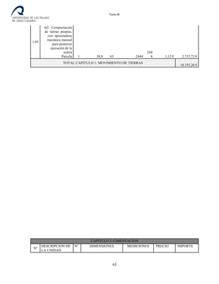 Tomo III
1.05
m2. Compactación
de tierras propias,
con apisonadora
mecánica manual
para posterior
ejecución de la
solera
Parcela 1 38,8 63 2444
244
4 1,12 € 2.737,73 €
TOTAL CAPITULO 1: MOVIMIENTO DE TIERRAS
10.193,26 €
CAPITULO 2: CIMENTACION
Nº
DESCRIPCION DE
LA UNIDAD
Nº DIMENSIONES MEDICIONES PRECIO IMPORTE
65
 
