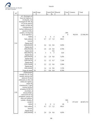 Tomo III
ud
uds
.
Largo Anch
o
Alt
o
Parcial Tota
l
Unitario Total
2.01
m3. Hormigón en
masa de limpieza y
nivelación, con
hormigón H-100, de
10 cm de espesor
medio, en base de
cimentaciones,
incluso elaboración,
puesta en obra,
curado y nivelación
de la superficie.
260,
6 90,34 € 23.546,58 €
Aljibe 1 4 4 4 48
Sala caldera 1 4,7 2,7 3,2 40,61
NAVE
Zapata tipo
260x260x60 8 2,6 2,6 0,6 4,056
Zapata tipo
280x280x60 7 2,8 2,8 0,6 4,704
Zapata tipo
300x300x65 9 3 3
0,6
5 5,85
Zapata tipo
240x240x60 3 2,4 2,4 0,6 3,456
Zapata tipo
320x320x70 2 3,2 3,2 0,7 7,168
Zapata tipo
220x220x60 5 2,2 2,2 0,6 2,904
Zapata tipo
160x160x60 1 1,6 1,6 0,6 1,536
Vigas de atado 36 2,3 0,4 0,4 0,368
2.02
m3Hormigón
armado HA-30, con
tamaño máximo del
árido de 20 mm,
elaborado en obra en
relleno de zapatas,
zanjas de
cimentación y vigas
riostras incluso
armadura B-500 S,
encofrado y
desencofrado,
colocación de las
armaduras, puesta en
obra con cubilote,
vertido, vibrado y
curado.
260,
6 157,10 € 40.947,17 €
Aljibe 1 4 4 4 48
Sala caldera 1 4,7 2,7 3,2 40,61
NAVE
Zapata tipo
260x260x60 8 2,6 2,6 0,6 4,056
66
 