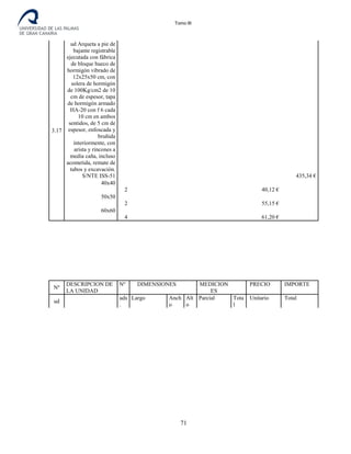 Tomo III
3.17
ud Arqueta a pie de
bajante registrable
ejecutada con fábrica
de bloque hueco de
hormigón vibrado de
12x25x50 cm, con
solera de hormigón
de 100Kg/cm2 de 10
cm de espesor, tapa
de hormigón armado
HA-20 con f 6 cada
10 cm en ambos
sentidos, de 5 cm de
espesor, enfoscada y
bruñida
interiormente, con
arista y rincones a
media caña, incluso
acometida, remate de
tubos y excavación.
S/NTE ISS-51 435,34 €
40x40
2 40,12 €
50x50
2 55,15 €
60x60
4 61,20 €
Nº
DESCRIPCION DE
LA UNIDAD
Nº DIMENSIONES MEDICION
ES
PRECIO IMPORTE
ud
uds
.
Largo Anch
o
Alt
o
Parcial Tota
l
Unitario Total
71
 