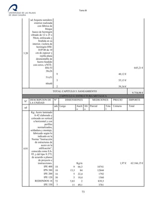 Tomo III
3.20
ud Arqueta sumidero
exterior realizada
con fábrica de
bloque
hueco de hormigón
vibrado de 12 x 25 x
50cm, enfoscada y
bruñida en su
interior, i/solera de
hormigón HM-
10/P/40 de 10
cm de espesor y
rejilla plana
desmontable de
hierro fundido
con cerco, s/NTE-
ISS-53 645,21 €
38x26
9 40,12 €
51x51
3 55,15 €
60x60
2 59,34 €
TOTAL CAPITULO 3: SANEAMIENTO
9.754,98 €
CAPITULO 4: ESTRUCTURA METALICA
Nº
DESCRIPCION DE
LA UNIDAD
Nº DIMENSIONES MEDICIONES PRECIO IMPORTE
ud
uds
.
Largo Anch
o
Alt
o
Parcial Tota
l
Unitario Total
4.01
Kg. Acero laminado
A-42 elaborado y
colocado en vertical
u horizontal y con
perfiles
normalizados,
soldadura y montaje,
fabricado según lo
indicado en la
Norma “Instrucción
de estructuras de
acero en la
edificación”,
conocida como EA-
95, y del tipo S 275,
de acuerdo a planos
de proyecto e
instrucciones. Kg/m 1,97 € 62.166,15 €
IPE 400 18 9 66,3 10741
IPN 380 10 15,3 84 12844
IPE 200 16 5 22,4 1792
IPE 120 30 5 10,4 1560
REDONDOS 18 72 5,83 2 839,5
IPE 330 7 11 49,1 3781
73
 