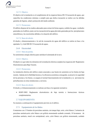 Tomo I
52
2.6.7.2 Objetivo.
El objetivo de la instalación es el cumplimiento de la exigencia básica HS 5 Evacuación de aguas, que
especifica las condiciones mínimas a cumplir para que dicha evacuación se realice con las debidas
garantías de higiene, salud y protección del medio ambiente.
2.6.7.3 Prestaciones.
El edificio dispone de los medios adecuados para extraer de forma segura y salubre las aguas residuales
generadas en el edificio, junto con la evacuación de las aguas pluviales generadas por las precipitaciones
atmosféricas y las escorrentías debidas a la situación del edificio.
2.6.7.4 Bases de cálculo.
El diseño y dimensionamiento e la red de evacuación de aguas del edificio se realiza en base a los
apartados 3 y 4 del DB HS 5 Evacuación de aguas.
2.6.8 Electricidad.
2.6.8.1 Datos de partida.
Se suministrara energía eléctrica para satisfacer la demanda de la nave.
2.6.8.2 Objetivo.
El objetivo es que todos los elementos de la instalación eléctrica cumplan las exigencias del Reglamento
Electrotécnico para Baja Tensión.
2.6.8.3 Prestaciones.
La instalación eléctrica del edificio estará conectada a una fuente de suministro en los límites de baja
tensión. Además de la fiabilidad técnica y la eficiencia económica conseguida, se preserva la seguridad
de las personas y los bienes, se asegura el normal funcionamiento de la instalación y se previenen las
perturbaciones en otras instalaciones y servicios.
2.6.8.4 Bases de cálculo.
El diseño y el dimensionamiento se realizan con base a la siguiente normativa:
 REBT-2002: Reglamento electrotécnico de baja tensión e Instrucciones técnicas
complementarias.
2.7 EQUIPAMIENTO.
Se enumera a continuación el equipamiento previsto en el edificio.
2.7.1 Equipamiento de los Baños.
Contaremos con 13 Inodoro de porcelana sanitaria, con tanque bajo, serie, color blanco; 2 urinarios de
porcelana sanitaria,serie color blanco con grifería monomando acabado cromado; 10 lavamanos de
porcelana sanitaria, mural con semipedestal, serie, color blanco con grifería monomando, acabado
 