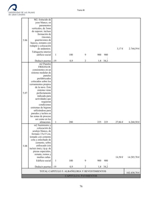 Tomo III
5.06
M2. Enlucido de
yeso blanco, en
paramentos
verticales, de 3mm
de espesor, incluso
formación de
rincones,
guarniciones de
huecos, remates con
rodapié y colocación
de andamios. 3,17 € 2.744,59 €
Tabiquería interior
edificio social 1 100 9 900 900
Deducir puertas -19 0,9 2 1,8
-
34,2
5.07
m2 Paneles
FRIGOLOC
consistentes en un
sistema modular de
paneles
prefabricados
colocados sobre los
cerramientos propios
de la nave. Este
sistema viene
perfectamente
indicado para
actividades que
requieran
condiciones
extremas de higiene
utilizándose para
paredes y techos en
las zonas de proceso
así como en los
almacenes. 1 200 225 225 27,86 € 6.268,50 €
5.08
m2 Suministro y
colocación de
azulejo blanco, de
formato 15x15 cm,
tomado con cemento
cola y enlechado de
cemento, sobre
enfoscado (sin
incluir éste), i/p.p. de
piezas especiales,
remate, romos y
medias cañas. 16,50 € 14.285,70 €
Edificio social 1 100 9 900 900
Deducir puertas -19 0,9 2 1,8
-
34,2
TOTAL CAPITULO 5: ALBAÑILERIA Y REVESTIMIENTOS
102.438,78 €
CAPITULO 6: PAVIMENTOS
76
 
