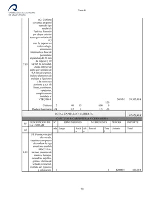 Tomo III
7.03
m2. Cubierta
ejecutada en panel
nervado tipo
sandwich
Perfrisa, formado
por chapa exterior
acero galvanizado de
0,5
mm de espesor en
color a elegir,
aislamiento
intermedio a base de
poliuretano
expandido de 30 mm
de espesor y 40
kg/m3 de densidad,
chapa interior de
acero galvanizado de
0,5 mm de espesor,
incluso elementos de
anclajes y fijaciones
a la estructura
portante y p.p. de
limas, cumbreras,
tapajuntas,
completamente
instalada s/
NTEQTG-8. 50,95 € 59.305,80 €
Cubierta 2 40 15 600
120
0
Deducir lucernario -24 1,5 1 1,5 -36
TOTAL CAPITULO 7: CUBIERTA
62.629,40 €
CAPITULO 8: CARPINTERIA Y CERRAJERIA
Nº
DESCRIPCION DE
LA UNIDAD
Nº DIMENSIONES MEDICIONES PRECIO IMPORTE
ud
uds
.
Largo Anch
o
Alt
o
Parcial Tota
l
Unitario Total
8.01
Ud. Puerta principal
de entrada,
carpintería en puerta
de madera de riga
americana medida
1,00x2,10 m.,
incluso precerco de
madera, herrajes,
escuadras, cepillos,
gomas, silicona de
sellado perimetral,
recibido del precerco
y colocación. 1 1 420,00 € 420,00 €
79
 